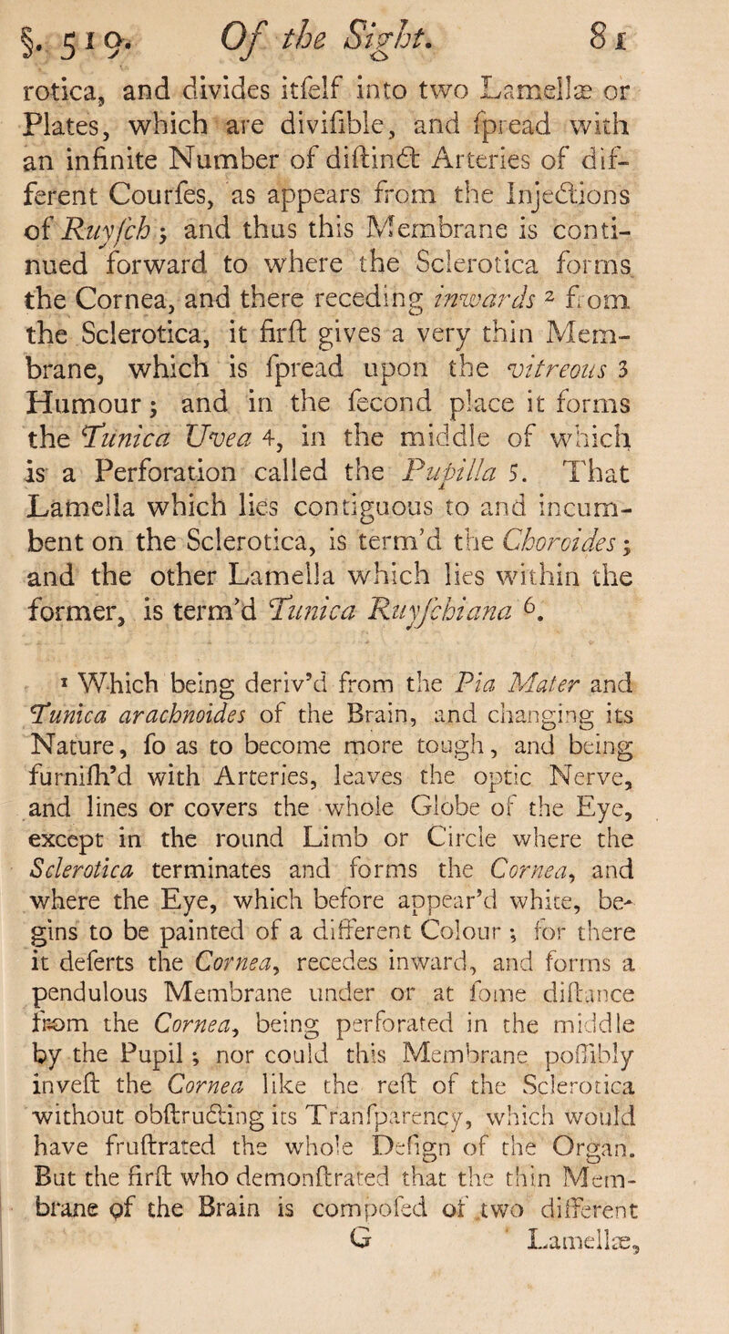 rotica, and divides itfelf into two Lamellae or Plates, which are divifihle, and fpread with an infinite Number of diftind: Arteries of dif¬ ferent Courfes, as appears from the Injections of Ruyfch •> and thus this Membrane is conti¬ nued forward to where the Sclerotica forms the Cornea, and there receding inwards 2 from the Sclerotica, it firft gives a very thin Mem¬ brane, which is fpread upon the vitreous 3 Humour; and in the fecond place it forms the Tunica Uvea 4, in the middle of which is a Perforation called the Papilla 5. That Lamella which lies contiguous to and incum¬ bent on the Sclerotica, is term’d the Cboroides > and the other Lamella which lies within the former, is term’d Tunica Ruyfchiana 6. 1 Which being deriv’d from the Pia Mater and Tunica arachnoides of the Brain, and changing its Nature, fo as to become more tough, and being furnifh’d with Arteries, leaves the optic Nerve, and lines or covers the whole Globe of the Eye, except in the round Limb or Circle where the Sclerotica terminates and forms the Cornea, and where the Eye, which before appear’d white, be¬ gins to be painted of a different Colour ; for there it deferts the Cornea, recedes inward, and forms a pendulous Membrane under or at fome diftance from the Cornea, being perforated in the middle by the Pupil; nor could this Membrane poffibly inveft the Cornea like the reft of the Sclerotica without obftrudling its Tranfparency, which would have fruftrated the whole Defign of the Organ. But the firft who demonftrated that the thin Mem¬ brane pf the Brain is competed of two different G Lamellae,