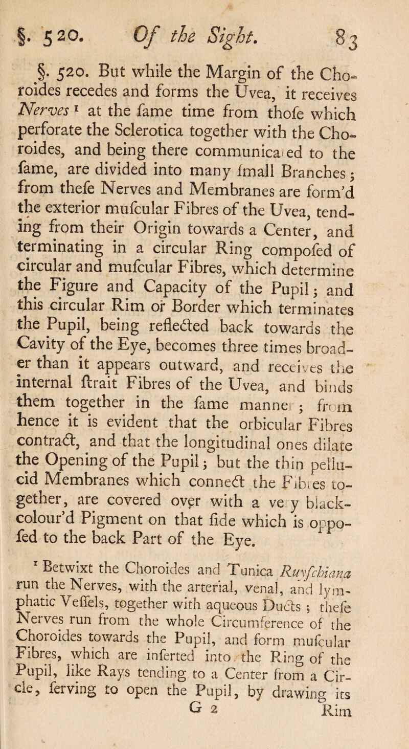 §• 520. But while the Margin of the Cho¬ roides recedes and forms the Uvea, it receives Nerves1 at the fame time from thofe which perforate the Sclerotica together with the Cho- roides, and being there communica ed to the fame, are divided into many imall Branches; from thefe Nerves and Membranes are form’d the exterior mufcular Fibres of the Uvea, tend¬ ing from their Origin towards a Center, and terminating in a circular Ring compofed of circular and mufcular Fibres, which determine the Figure and Capacity of the Pupil ; and this ciicular Rim or Border which terminates the Pupil, being refleded back towards the Cavity of the Eye, becomes three times broad¬ er than it appears outward, and receives the internal ftrait Fibres of the Uvea, and binds them together in the fame manner; fh m hence it is evident that the orbicular Fibres contrad, and that the longitudinal ones dilate the Opening of the Pupil; but the thin pellu¬ cid Membranes which conned the Fib.es to¬ gether, are covered over with a ve y black- colour’d Pigment on that fide which is oppo- fed to the back Part of the Eye. 1 * Betwixt the Choroides and Tunica R.uvf'cbicira, run the Nerves, with the arterial, venal, and Em¬ phatic Veffels, together with aqueous Duels 5 thefe Nerves run from the whole Circumference of the Choroides towards the Pupil, and form mufcular Fibres, which are inferred into the Ring of the Pupil, like Rays tending to a Center from a Cir¬ cle, ferving to open the Pupil, by drawing its G 2 Rim