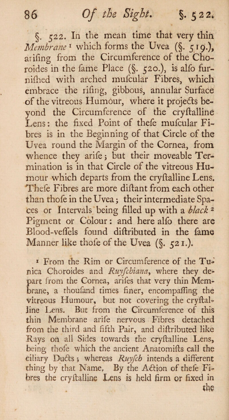 §, 522. In the mean time that very thin Membrane1 which forms the Uvea (§. 519.), arifing from the Circumference of the Cho- roides in the fame Place (§. 520.), is alfo fur- nifhed with arched mufcular Fibres, which embrace the rifmg, gibbous, annular Surface of the vitreous Humour, where it projects be¬ yond the Circumference of the cryftalline Lens: the fixed Point of thefe mufcular Fi¬ bres is in the Beginning of that Circle of the Uvea round the Margin of the Cornea, from whence they arife $ but their moveable Ter¬ mination is in that Circle of the vitreous Hu¬ mour which departs from the cryftalline Lens, Thefe Fibres are more diftant from each other than thofe in the Uvea; their intermediate Spa¬ ces or Intervals being filled up with a black 2 Pigment or Colour: and here alfo there are Blood-veftels found diftributed in the fame Manner like thofe of the Uvea (§. 521.). * From the Rim or Circumference of the Tu¬ nica Choroides and Ruyfchiana, where they de- Eart from the Cornea, arifes that very thin Mem- rane, a thoufand times finer, encompalTing the vitreous Humour, but not covering the cryftal¬ line Lens. But from the Circumference of this thin Membrane arife nervous Fibres detached from the third and fifth Pair, and diftributed like Rays on all Sides towards the cryftalline Lens, being thofe which the ancient Anatomifts call the ciliary Dudts; whereas Ruyfch intends a different thing by that Name, By the Adtion of thefe Fi¬ bres the cryftalline Lens is held firm or fixed in the