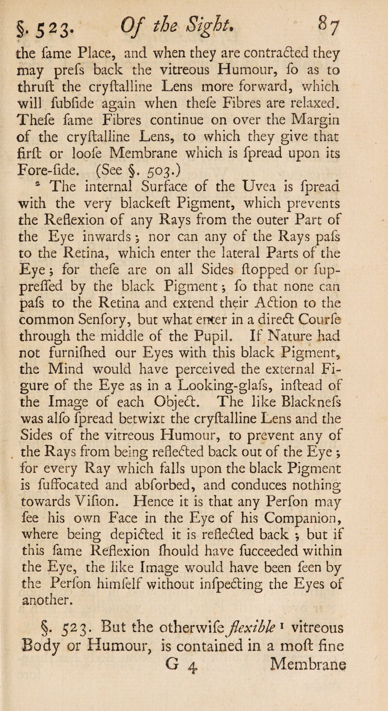 the fame Place, and when they are contracted they may prefs back the vitreous Humour, fo as to thruft the cryftalline Lens more forward, which will fubfide again when thefe Fibres are relaxed. Thefe fame Fibres continue on over the Margin of the cryftalline Lens, to which they give that firft or loofe Membrane which is fpread upon its Fore-fide. (See §. 503.) a The internal Surface of the Uvea is fpread with the very blacked Pigment, which prevents the Reflexion of any Rays from the outer Part of the Eye inwards ; nor can any of the Rays pafs to the Retina, which enter the lateral Parts of the Eye; for thefe are on all Sides flopped or fup- preflfed by the black Pigment; fo that none can pafs to the Retina and extend their Adtion to the common Senfory, but what enter in a diredt Courfe through the middle of the Pupil. If Nature had not furnifhed our Eyes with this black Pigment, the Mind would have perceived the external Fi¬ gure of the Eye as in a Looking-glafs, inftead of the Image of each Gbjedt. The like Blacknefs was alfo fpread betwixt the cryftalline Lens and the Sides of the vitreous Humour, to prevent any of the Rays from being reflected back out of the Eye *, for every Ray which falls upon the black Pigment is fuffocated and abforbed, and conduces nothing towards Vifion. Hence it is that any Perfon may fee his own Face in the Eye of his Companion, where being depidled it is refledled back *, but if this fame Reflexion fhould have fucceeded within the Eye, the like Image would have been feen by the Perfon himfelf without infpedling the Eyes of another. §. 523. But the ofaxwsfeflexible 1 vitreous Body or Humour, is contained in a mod fine G 4 Membrane