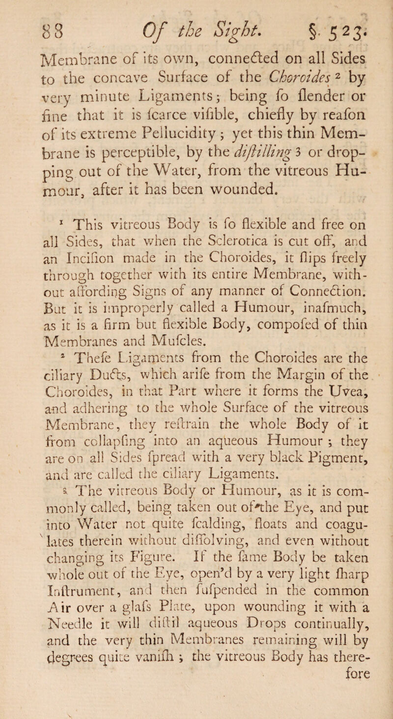 Membrane of its own, connected on all Sides to the concave Surface of the Choroides 2 by very minute Ligaments; being fo flender or fine that it is fcarce vifible, chiefly by reafon of its extreme Peilucidity ; yet this thin Mem¬ brane is perceptible, by the diflilling 3 or drop¬ ping out of the Water, from the vitreous Hu¬ mour, after it has been wounded. 1 This vitreous Body is fo flexible and free on all Sides, that when the Sclerotica is cut off, and an Incifion made in the Choroides, it flips freely through together with its entire Membrane, with¬ out affording Signs of any manner of Connection. But it is improperly called a Humour, inafmuch, as it is a firm but flexible Body, compofed of thin Membranes and Mufcles. 1 Thefe Ligaments from the Choroides are the ciliary Duffs, which arife from the Margin of the Choroides, in that Part where it forms the Uvea, and adhering to the whole Surface of the vitreous Membrane, they reftrain the whole Body of it from collapfing into an aqueous Humour ; they are on all Sides fpread with a very black Pigment, and are called the ciliary Ligaments. ^ The vitreous Body or Humour, as it is com¬ monly called, being taken out ofahe Eye, and put into Water not quite fealding, floats and coagu¬ lates therein without diffolving, and even without changing its Figure. If the fame Body be taken whole out of the Eye, open’d by a very light fharp Inflrument, and then fufpended in the common Air over a glafs Plate, upon wounding it with a Needle it will diftil aqueous Drops continually, and the very thin Membranes remaining will by degrees quite vanilh; the vitreous Body has there¬ fore