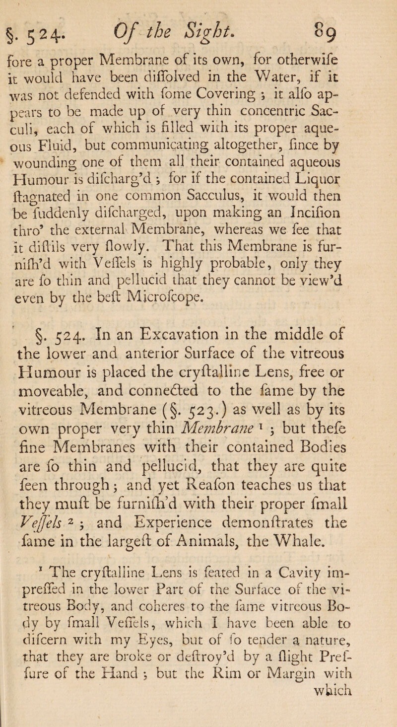 fore a proper Membrane of its own, for otherwife it would have been difiblved in the Water, if it was not defended with fome Covering •, it alio ap¬ pears to be made up of very thin concentric Sac- culi, each of which is filled with its proper aque¬ ous Fluid, but communicating altogether, fince by wounding one of them all their contained aqueous Humour is difcharg’d ; for if the contained Liquor ilagnated in one common Sacculus, it would then be fuddenly difcharged, upon making an Incifion thro’ the external Membrane, whereas we fee that it difliis very flowly. That this Membrane is fur- nifh’d with VefTels is highly probable, only they are fo thin and pellucid that they cannot be view’d even by the bed Microfcope. §. 524. In an Excavation in the middle of the lower and anterior Surface of the vitreous Humour is placed the cryftailine Lens, free or moveable, and connected to the fame by the vitreous Membrane (§. 523.) as well as by its own proper very thin Membrane 1 ; but thefe fine Membranes with their contained Bodies are fo thin and pellucid, that they are quite feen through; and yet Reafon teaches us that they muft be furniflfd with their proper fmall Vejfels 2 ; and Experience demonftrates the fame in the largeft of Animals, the Whale. 1 The cryftalline Lens is feared in a Cavity im- preiTed in the lower Fart of the Surface of the vi¬ treous Body, and coheres to the fame vitreous Bo¬ dy by fmall VefTels, which I have been able to difcern with my Eyes, but of fo tender a nature, that they are broke or deftroy’d by a flight Pref- fure of the Hand but the Rim or Margin with which