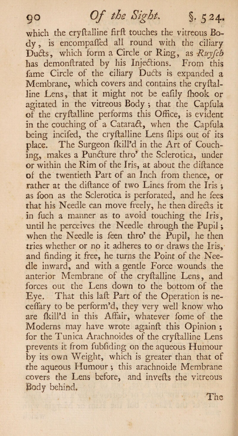 I which the cryftalline firfh touches the vitreous Bo¬ dy, is encompafied all round with the ciliary Dudls, which form a Circle or Ring, as -Rnyfch has demonftrated by his Injections. From this fame Circle of the ciliary Ducts is expanded a Membrane, which covers and contains the cryftal- line Lens, that it might not be eafily fhook or agitated in the vitreous Body *, that the Capfula of the cryftalline performs this Office, is evident in the couching of a Cataract, when the Capfula being incifed, the cryftalline Lens Hips out of its place. The Surgeon (kill’d in the Art of Couch¬ ing, makes a Puncture thro’ the Sclerotica, under or within the Rim of the Iris, at about the diftance of the twentieth Part of an Inch from thence, or rather at the diflance of two Lines from the Iris ; as foon as the Sclerotica is perforated, and he fees that his Needle can move freely, he then directs it in fuch a manner as to avoid touching the Iris, until he perceives the Needle through the Pupil; when the Needle is feen thro’ the Pupil, he then tries whether or no it adheres to or draws the Iris, and finding it free, he turns the Point of the Nee¬ dle inward, and with a gentle Force wounds the anterior Membrane of the cryflalline Lens, and forces out the Lens down to the bottom of the Eye. That this laft Part of the Operation is ne- ceffary to be perform’d, they very well knowr who are (kill’d in this Affair, whatever fome of the Moderns may have wrote againft this Opinion ; for the Tunica Arachnoides of the cryftalline Lens prevents it from fubfiding on the aqueous Humour by its own Weight, which is greater than that of the aqueous Humour *, this arachnoide Membrane covers the Lens before, and invefts the vitreous Body behind.