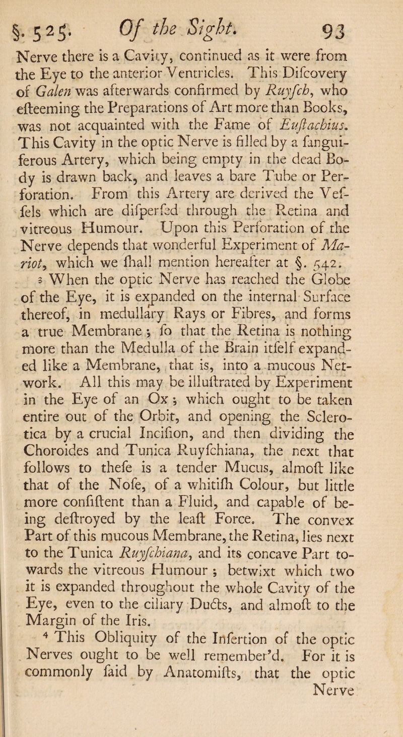 Nerve there is a Cavity, continued as it were from the Eye to the anterior Ventricles. This Difcovery of Galen was afterwards confirmed by Ruyfch, who efteeming the Preparations of Art more than Books, was not acquainted with the Fame of Euftacbius. This Cavity in the optic Nerve is filled by a fangui- ferous Artery, which being empty in the dead Bo¬ dy is drawn back, and leaves a bare Tube or Per¬ foration. From this Artery are derived the Vef- fels which are difperfed through the Retina and vitreous Humour. Upon this Perforation of the Nerve depends that wonderful Experiment of Ma- rioty which we fliall mention hereafter at §. 542. 3 When the optic Nerve has reached the Globe of the Eye, it is expanded on the internal Surface thereof, in medullary Rays or Fibres, and forms a true Membrane; fo that the Retina is nothing more than the Medulla of the Brain itfelf expand¬ ed like a Membrane, that is, into a mucous Net¬ work. All this may be illuflrated by Experiment in the Eye of an Ox •, which ought to be taken entire out of the Orbit, and opening the Sclero¬ tica by a crucial Incifion, and then dividing the Choroides and Tunica Ruyfchiana, the next that follows to thefe is a tender Mucus, almofl like that of the Nofe, of a whitifh Colour, but little more confident than a Fluid, and capable of be¬ ing deflroyed by the lead Force. The convex Part of this mucous Membrane, the Retina, lies next to the Tunica Ruyfchiana, and its concave Part to¬ wards the vitreous Humour ; betwixt which two it is expanded throughout the whole Cavity of the Eye, even to the ciliary Duds, and almofl to the Margin of the Iris. 4 This Obliquity of the Infertion of the optic Nerves ought to be well remember’d. For it is commonly faid by Anatomifls, that the optic Nerve