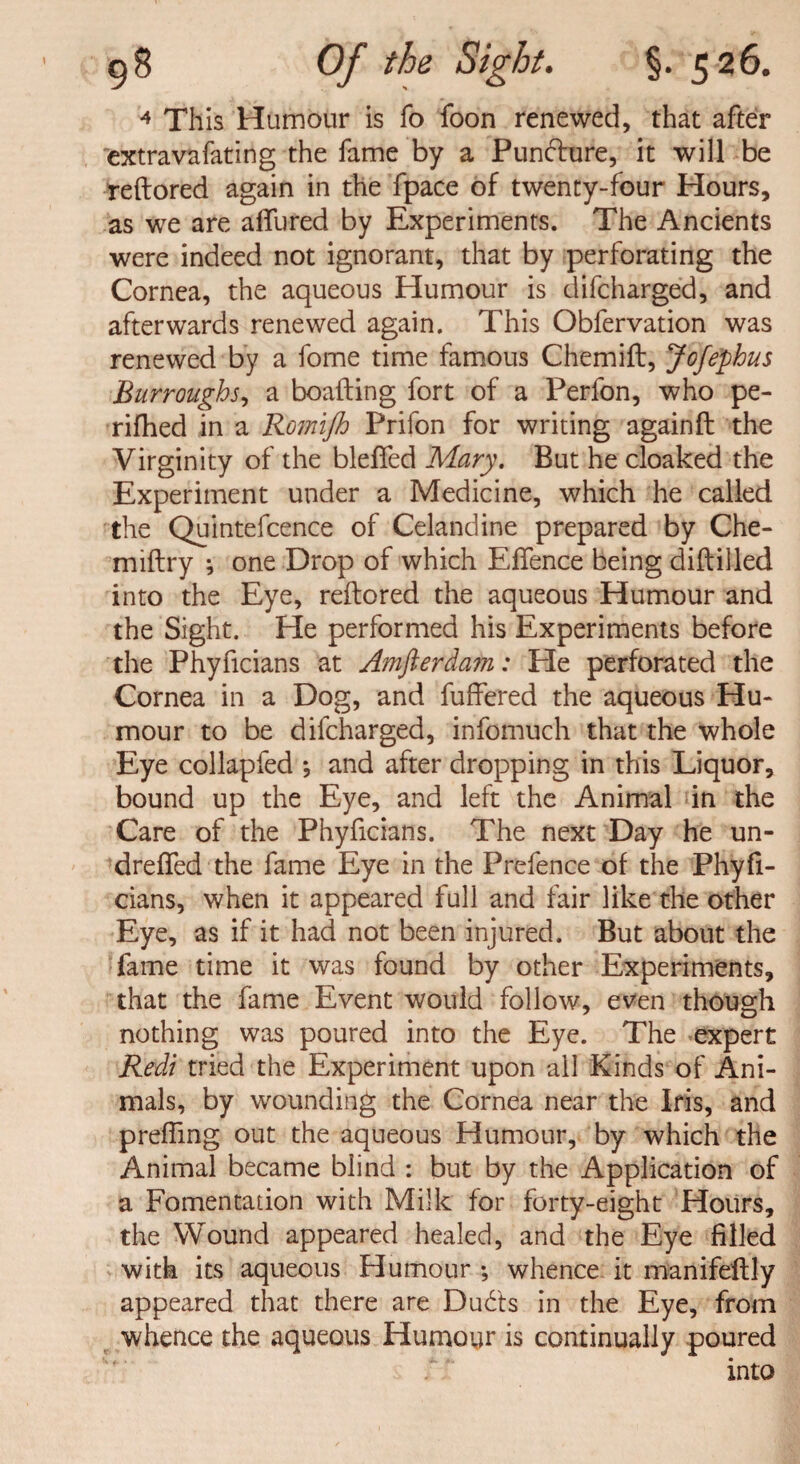 4 This Humour is fo foon renewed, that after extravafating the fame by a Puncture, it will be reftored again in the fpace of twenty-four Hours, as we are allured by Experiments. The Ancients were indeed not ignorant, that by perforating the Cornea, the aqueous Humour is difcharged, and afterwards renewed again. This Obfervation was renewed by a fome time famous Chemift, Jofephus Burroughs, a boafting fort of a Perfon, who pe¬ rilled in a Romijh Prifon for writing again ft the Virginity of the blefted Mary. But he cloaked the Experiment under a Medicine, which he called the Quintefcence of Celandine prepared by Che- miftry ; one Drop of which Efience being diftilled into the Eye, reftored the aqueous Humour and the Sight. Ele performed his Experiments before the Phyficians at Amfterdam: He perforated the Cornea in a Dog, and fuffered the aqueous Hu¬ mour to be difcharged, infomuch that the whole Eye collapfed ; and after dropping in this Liquor, bound up the Eye, and left the Animal in the Care of the Phyficians. The next Day he un- drefled the fame Eye in the Prefence of the Phyft- cians, when it appeared full and fair like the other Eye, as if it had not been injured. But about the fame time it was found by other Experiments, that the fame Event would follow, even though nothing was poured into the Eye. The expert Red/ tried the Experiment upon ail Kinds of Ani¬ mals, by wounding the Cornea near the Iris, and preffing out the aqueous Humour, by which the Animal became blind : but by the Application of a Fomentation with Milk for forty-eight Hours, the Wound appeared healed, and the Eye filled with its aqueous Humour ; whence it manifeftly appeared that there are Dud'ts in the Eye, from whence the aqueous Humour is continually poured into