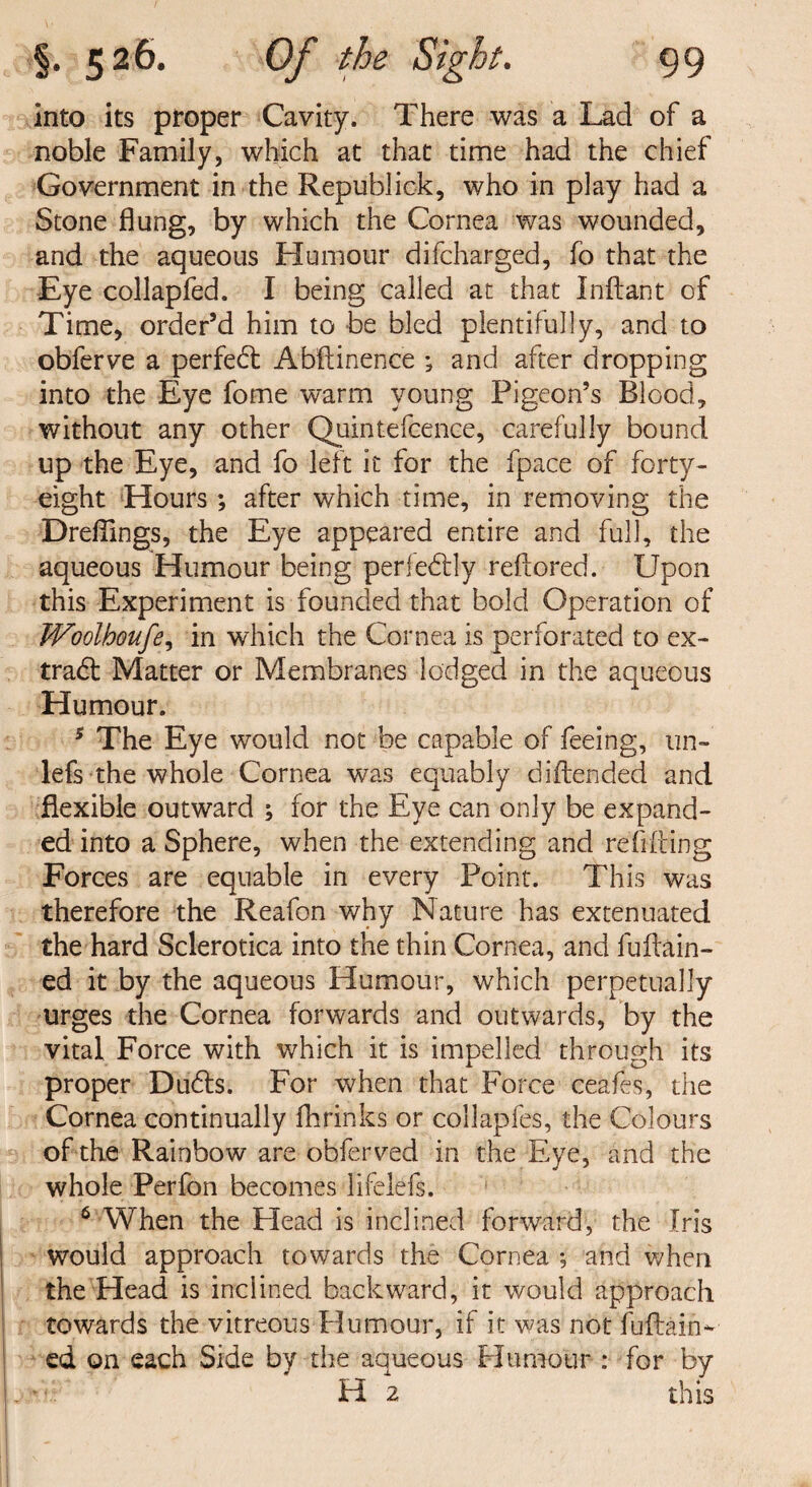 into its proper Cavity. There was a Lad of a noble Family, which at that time had the chief Government in the Republick, who in play had a Stone flung, by which the Cornea was wounded, and the aqueous Humour difcharged, fo that the Eye collapfed. I being called at that Inftant of Time, order’d him to be bled plentifully, and to obferve a perfect Abstinence and after dropping into the Eye fome warm young Pigeon’s Blood, without any other Quintefcence, carefully bound up the Eye, and fo left it for the fpace of forty- eight Hours; after which time, in removing the Dreflings, the Eye appeared entire and full, the aqueous Humour being perfectly reftored. Upon this Experiment is founded that bold Operation of JVoolboufe, in which the Cornea is perforated to ex¬ tract Matter or Membranes lodged in the aqueous Humour. 5 The Eye would not be capable of feeing, un- lefs the whole Cornea was equably diftended and flexible outward ; for the Eye can only be expand¬ ed into a Sphere, when the extending and re lifting Forces are equable in every Point. This was therefore the Reafon why Nature has extenuated the hard Sclerotica into the thin Cornea, and fuftain- ed it by the aqueous Humour, which perpetually urges the Cornea forwards and outwards, by the vital Force with which it is impelled through its proper Dudls. For when that Force ceafes, the Cornea continually fhrinks or collapfes, the Colours of the Rainbow are obferved in the Eye, and the whole Perfon becomes lifelefs. 6 When the Head is inclined forward, the Iris would approach towards the Cornea ; and when the Head is inclined backward, it would approach towards the vitreous Humour, if it was not fuftain- ed on each Side by the aqueous Humour: for by H 2 this