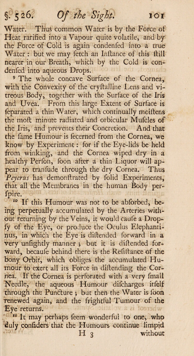 Water. Thus common Water is by the Force of Heat rarified into a Vapour quite volatile, and by the Force of Cold is again condenfed into a true Water : but we may fetch an Inflance of this ftill nearer in our Breath, which by the Cold is con¬ denfed into aqueous Drops. 9 The whole concave Surface of the Cornea, with the Convexity of the cryftalline Lens and vi¬ treous Body, together with the Surface of the Iris and Uvea. From this large Extent of Surface is feparated a thin Water, which continually moiftens the mod minute radiated and orbicular Mufcles of the Iris, and prevents their Concretion. And that the fame Humour is fecerned from the Cornea, we know by Experiment: for if the Eye-lids be held from winking, and the Cornea wiped dry in a healthy Perfon, foon after a thin Liquor will ap¬ pear to tranfude through the dry Cornea. Thus Peyerus has demonftrated by folid Experiments, that all the Membranes in the human Body per- fpire. 10 If this Humour was not to be abforbed, be¬ ing perpetually accumulated by the Arteries with¬ out returning by the Veins, it would caufe a Drop- fy of the Eye, or produce the Oculus Elephanti- nus, in which the Eye is di[fended forward in a very unfightly manner *, but it is diftended for¬ ward, becaufe behind there is the Refiifance of the bony Orbit, which obliges the accumulated LIu- mour to exert all its Force in diftending the Cor¬ nea. If the Cornea is perforated with a very fmall Needle, the aqueous Humour difcharges itfelf through the Pun6ture ; but then the Water is foon renewed again, and the frightful Tumour of the Eye returns. It may perhaps feem wonderful to one, who duly confiders that the Humours continue limpid H 3 without