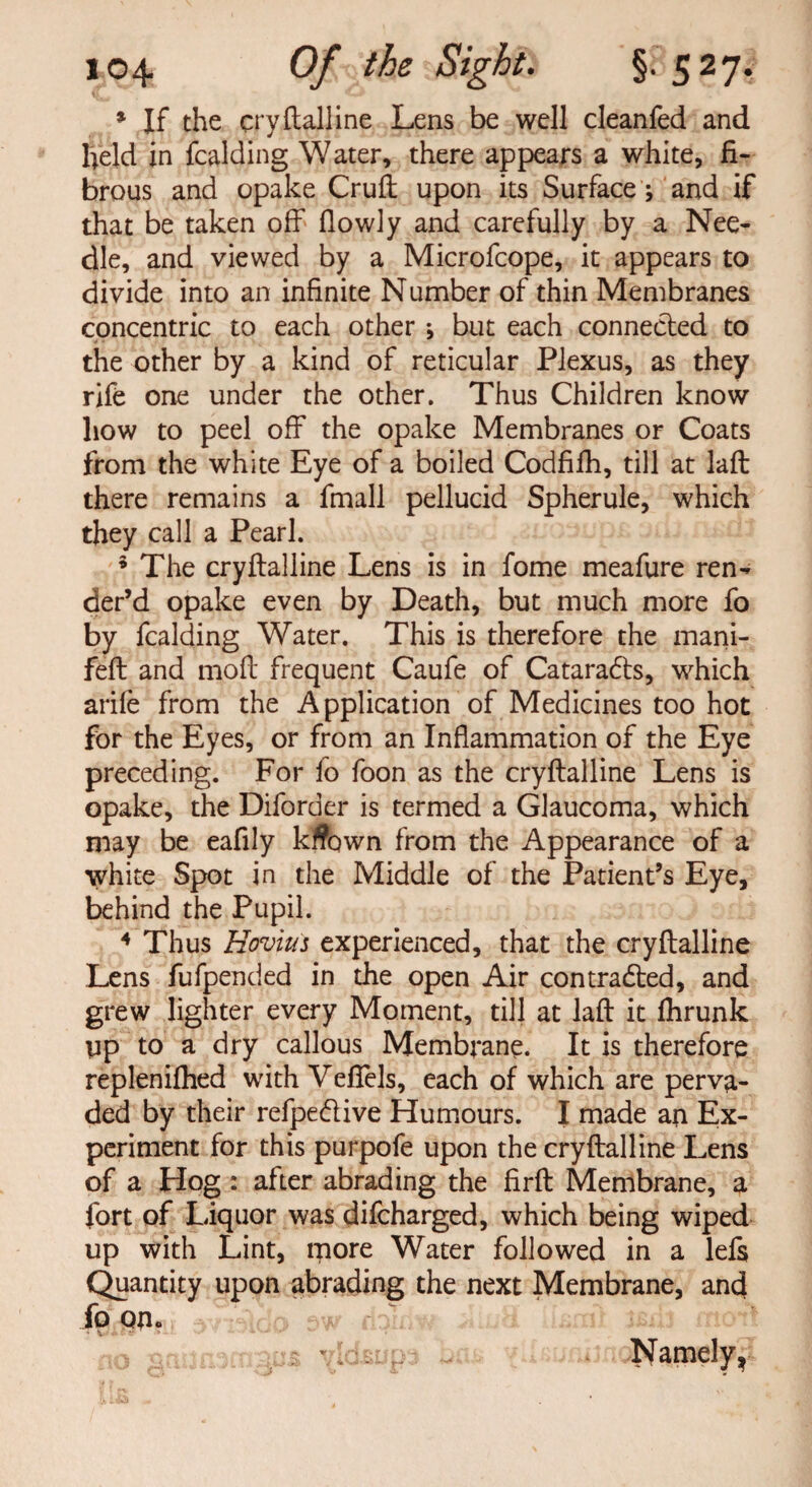 * If the crystalline Lens be well cleanfed and held in fcalding Water, there appears a white, fi¬ brous and opake Cruft upon its Surface ; and if that be taken off fiowly and carefully by a Nee¬ dle, and viewed by a Microfcope, it appears to divide into an infinite Number of thin Membranes concentric to each other ; but each connected to the other by a kind of reticular Plexus, as they rife one under the other. Thus Children know how to peel off the opake Membranes or Coats from the white Eye of a boiled Codfifh, till at laft there remains a fmall pellucid Spherule, which they call a Pearl. 5 The cryftalline Lens is in fome meafure ren» der’d opake even by Death, but much more fo by fcalding Water. This is therefore the mani- feft and moft frequent Caufe of Cataradts, which arife from the Application of Medicines too hot for the Eyes, or from an Inflammation of the Eye preceding. For fo foon as the cryftalline Lens is opake, the Diforder is termed a Glaucoma, which may be eafily kflown from the Appearance of a white Spot in the Middle of the Patient’s Eye, behind the Pupil. 4 Thus Hovius experienced, that the cryftalline Lens fufpended in the open Air contracted, and grew lighter every Moment, till at laft it fhrunk up to a dry callous Membrane. It is therefore replenifhed with Vefiels, each of which are perva¬ ded by their refpe&ive Humours. I made an Ex¬ periment for this purpofe upon the cryftalline Lens of a Hog : after abrading the firft Membrane, a fort of Liquor was difcharged, which being wiped up with Lint, more Water followed in a lefs Quantity upon abrading the next Membrane, and fp om