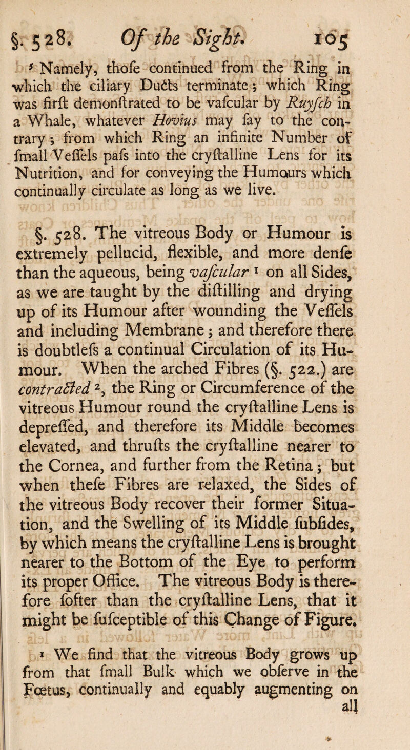 5 Namely, thofe continued from the Ring in which the ciliary Duds terminate ; which Ring was firft demonftrated to be vafcular by Ruyfch in a Whale, whatever Hovius may fay to the con¬ trary •, from which Ring an infinite Number of fmall Vefiels pafs into the cryftalline Lens for its Nutrition, and for conveying the Humours which continually circulate as long as we live. §. 528. The vitreous Body or Humour is extremely pellucid, flexible, and more denfe than the aqueous, being vafcular 1 on all Sides, as we are taught by the diftilling and drying up of its Humour after wounding the Veflels and including Membrane; and therefore there is doubtlefs a continual Circulation of its Hu¬ mour. When the arched Fibres (§. 522.) are contraBed 2, the Ring or Circumference of the vitreous Humour round the cryftalline Lens is deprefled, and therefore its Middle becomes elevated, and thrufts the cryftalline nearer to the Cornea, and further from the Retina; but when thefe Fibres are relaxed, the Sides of the vitreous Body recover their former Situa¬ tion, and the Swelling of its Middle fubfides, by which means the cryftalline Lens is brought nearer to the Bottom of the Eye to perform its proper Office. The vitreous Body is there¬ fore fofter than the cryftalline Lens, that it might be fufceptible of this Change of Figure, * We find that the vitreous Body grows up from that fmall Bulk which we obferve in the Foetus, continually and equably augmenting on all