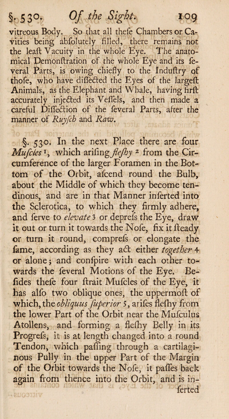 vitreous Body. So that all thefe Chambers or Ca¬ vities being abfolutely filled, there remains not the lead Vacuity in the whole Eye. The anato¬ mical Demonftration of the whole Eye and its fe- veral Parts, is owing chiefly to the Induftry of thofe, who have difle&ed the Eyes of the larged Animals, as the Elephant and Whale, having firfb accurately injedled its Veffels, and then made a careful Difledlion of the feveral Parts, after the manner of Ruyfch and Raw. §. 530. In the next Place there are four Mufcles *, which zniingjlejhy 2 from the Cir¬ cumference of the larger Foramen in the Bot¬ tom of the Orbit, afcend round the Bulb, about the Middle of which they become ten¬ dinous, and are in that Manner inferted info the Sclerotica, to which they firmly adhere, and ferve to elevate 3 or deprefs the Eye, draw it out or turn it towards the Nofe, fix it fleady or turn it round, comprefs or elongate the fame, according as they adl either together 4 or alone; and confpire with each other to¬ wards the feveral Motions of the Eye. Be- fides thefe four ftrait Mufcles of the Eye, it has alfo two oblique ones, the uppermoft of which, the obliquus fuperior 5, arifes flefliy from the lower Part of the Orbit near the Mufculus Atollens, and forming a fleflhy Belly in its Progrefs, it is at length changed into a round Tendon, which pafling through a cartilagi¬ nous Pully in the upper Part of the Margin of the Orbit towards the Nofe, it palfes back again from thence into the Orbit, and is in¬ ferted