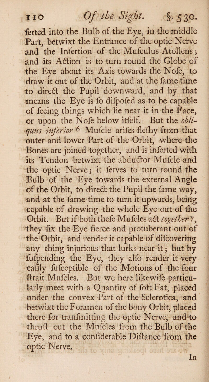 ferted into the Bulb of the Eye, in the middle Part, betwixt the Entrance of the optic Nerve and the Infertion of the Mufculus Atollens; and its Adlion is to turn round the Globe of the Eye about its Axis towards the Nofe, to draw it out of the Orbit, and at the fame time to diredl the Pupil downward, and by that means the Eye is fo difpofed as to be capable of feeing things which lie near it in the Face, or upon the Nofe below itfelf. But the obli- quus inferior 6 Mufcle arifes flefhy from that outer and lower Part of the Orbit, where the Bones are joined together, and is inferted with its Tendon betwixt the abdudlor Mufcle and the optic Nerve; it ferves to turn round the Bulb of the Eye towards the external Angle of the Orbit, to diredl the Pupil the fame way, and at the fame time to turn it upwards, being capable of drawing the whole Eye out of the Orbit. But if both thefe Mufcles adl together 7, they fix the Eye fierce and protuberant out of the Orbit, and render it capable of difcovering any thing injurious that lurks near it; but by fufpending the Eye, they alfo render it very eafily fufceptible of the Motions of the four ftrait Mufcles. But we here likewife particu¬ larly meet with a Quantity of foft Fat, placed under the convex Part of the Sclerotica, and betwixt the Foramen of the bony Orbit, placed there for tranfmitting the optic Nerve, and to thruft out the Mufcles from the Bulb of the Eye, and to a confiderable Diftance from the optic Nerve. In