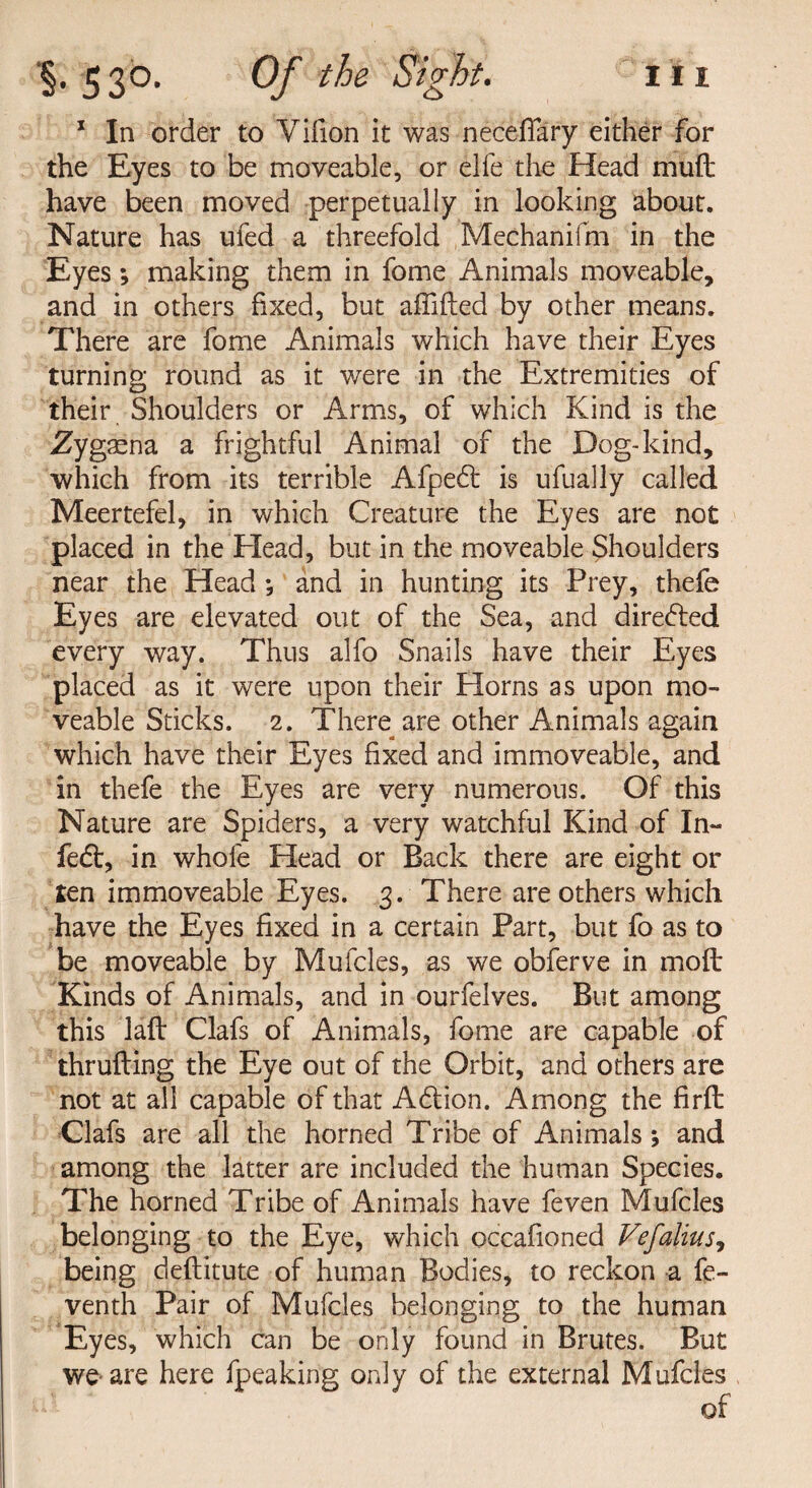 * In order to Vifion it was neceffary either for the Eyes to be moveable, or elfe the Head mud have been moved perpetually in looking about. Nature has ufed a threefold Mechanifm in the Eyes; making them in fome Animals moveable, and in others fixed, but affifted by other means. There are fome Animals which have their Eyes turning round as it were in the Extremities of their Shoulders or Arms, of which Kind is the Zygaena a frightful Animal of the Dog-kind, which from its terrible Afpedt is ufually called Meertefel, in which Creature the Eyes are not placed in the Head, but in the moveable Shoulders near the Head; and in hunting its Prey, thefe Eyes are elevated out of the Sea, and directed every way. Thus alfo Snails have their Eyes placed as it were upon their Horns as upon mo¬ veable Sticks. 2. There are other Animals again which have their Eyes fixed and immoveable, and in thefe the Eyes are very numerous. Of this Nature are Spiders, a very watchful Kind of In- fed:, in whole Head or Back there are eight or ten immoveable Eyes. 3. There are others which have the Eyes fixed in a certain Part, but fo as to be moveable by Mufcles, as we obferve in moft Kinds of Animals, and in ourfelves. But among this laft Clafs of Animals, fome are capable of thrufting the Eye out of the Orbit, and others are not at all capable of that Adfion. Among the firft Clafs are all the horned Tribe of Animals 5 and among the latter are included the human Species. The horned Tribe of Animals have feven Mufcles belonging to the Eye, which occafioned Vefalius, being deftitute of human Bodies, to reckon a fe- venth Pair of Mufcles belonging to the human Eyes, which can be only found in Brutes. But we-are here fpeaking only of the external Mufcles of