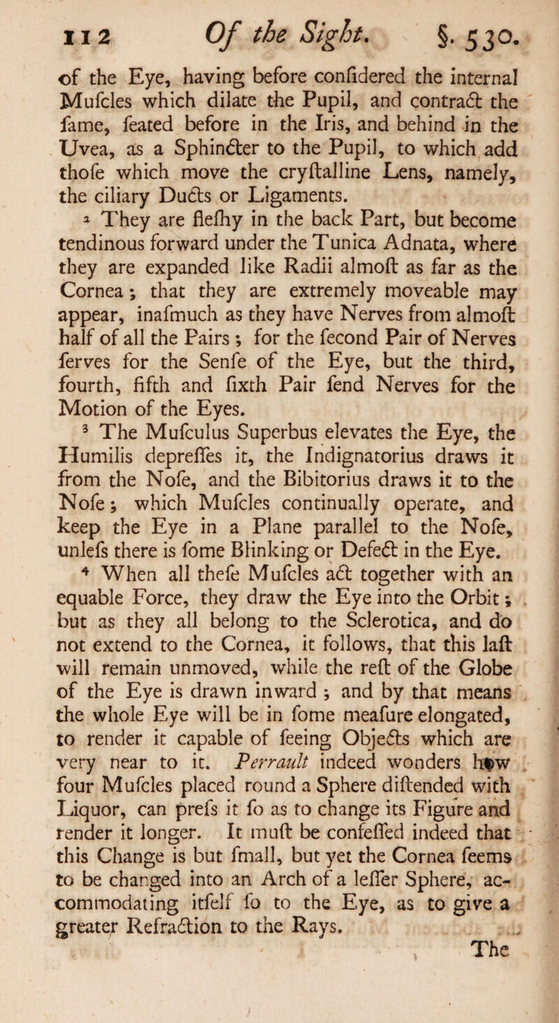 of the Eye, having before confidered the internal Mufcles which dilate the Pupil, and contradb the fame, feated before in the Iris, and behind in the Uvea, as a Sphintfter to the Pupil, to which add thofe which move the cryftalline Lens, namely, the ciliary Ducts or Ligaments. ^ They are flefhy in the back Part, but become tendinous forward under the Tunica Adnata, where they are expanded like Radii almoft as far as the Cornea; that they are extremely moveable may appear, inafmuch as they have Nerves from almoft half of all the Pairs ; for the fecond Pair of Nerves ferves for the Senfe of the Eye, but the third, fourth, fifth and fixth Pair fend Nerves for the Motion of the Eyes. 3 The Mufculus Superbus elevates the Eye, the Humilis depreftes it, the Indignatorius draws it from the Nofe, and the Bibitorius draws it to the Nofe; which Mufcles continually operate, and keep the Eye in a Plane parallel to the Nofe, unlefs there is fome Blinking or Defedl in the Eye. 4 When all thefe Mufcles a£t together with an equable Force, they draw the Eye into the Orbit; but as they all belong to the Sclerotica, and do not extend to the Cornea, it follows, that this laft will remain unmoved, while the reft of the Globe of the Eye is drawn inward ; and by that means the whole Eye will be in fome meafure elongated, to render it capable of feeing Objefts which are very near to it. Perrault indeed wonders h$w four Mufcles placed round a Sphere diftended with Liquor, can prefs it fo as to change its Figure and render it longer. It muft be confelfed indeed that this Change is but fmall, but yet the Cornea feems to be changed into an Arch of a lefier Sphere, ac¬ commodating itfelf fo to the Eye, as to give a greater Refra&ion to the Rays. The