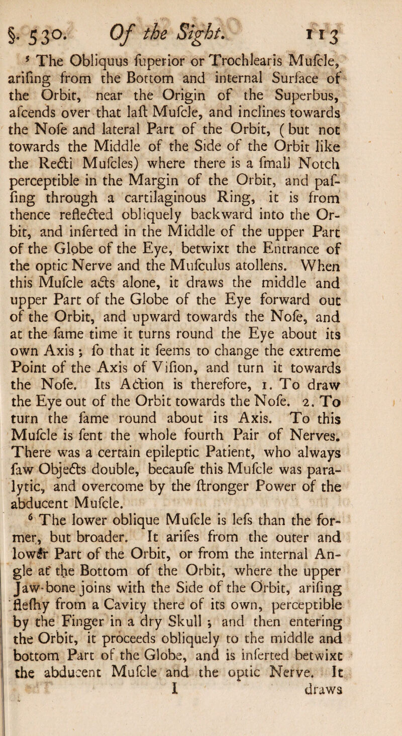 5 The Obliquus fuperior or Trochlearis Mufcle, arifing from the Bottom and internal Surface of the Orbit, near the Origin of the Superbus, afeends over that laft Mufcle, and inclines towards the Nofe and lateral Part of the Orbit, (but not towards the Middle of the Side of the Orbit like the Redd Mufcles) where there is a fmali Notch perceptible in the Margin of the Orbit, and paf- fing through a cartilaginous Ring, it is from thence refieded obliquely backward into the Or¬ bit, and inferted in the Middle of the upper Part of the Globe of the Eye, betwixt the Entrance of the optic Nerve and the Mufculus atollens. When this Mufcle ads alone, it draws the middle and upper Part of the Globe of the Eye forward out of the Orbit, and upward towards the Nofe, and at the fame time it turns round the Eye about its own Axis; fo that it feems to change the extreme Point of the Axis of Vifion, and turn it towards the Nofe. Its Addon is therefore, 1. To draw the Eye out of the Orbit towards the Nofe. 2. To turn the fame round about its Axis. To this Mufcle is fent the whole fourth Pair of Nerves. There was a certain epileptic Patient, who always faw Objeds double, becaufe this Mufcle was para¬ lytic, and overcome by the ftronger Power of the abducent Mufcle. 6 The lower oblique Mufcle is lefs than the for¬ mer, but broader. It arifes from the outer and lowlr Part of the Orbit, or from the internal An¬ gle at' the Bottom of the Orbit, where the upper Jaw-bone joins with the Side of the Orbit, arifing flelhy from a Cavity there of its own, perceptible by the Finger in a dry Skull -, and then entering the Orbit, it proceeds obliquely to the middle and bottom Part of the Globe, and is inferted betwixt the abducent Mufcle and the optic Nerve. It I draws