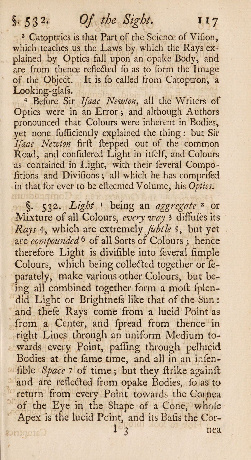 3 Catoptrics is that Part of the Science of Vifion, which teaches us the Laws by which the Rays ex¬ plained by Optics fall upon an opake Body, and are from thence reflected fo as to form the Image of the Objeft. It is fo called from Catoptron, a Looking-glafs. 4 Before Sir Ifaac Newton, all the Writers of Optics were in an Error*, and although Authors pronounced that Colours were inherent in Bodies, yet none fufficiently explained the thing: but Sir Ifaac Newton firll Hepped out of the common Road, and confidered Light in itfelf, and Colours as contained in Light, with their feveral Compo- fitions and Divifions; all which he has comprifed in that for ever to be efteemed Volume, his Optics. §. 532. Light 1 being an aggregate 2 or Mixture of all Colours, every way 3 diffufes its Rays 4, which are extremely Jiibtle 5, but yet are compounded 6 of all Sorts of Colours; hence therefore Light is divifible into feveral Ample Colours, which being collected together or fe- parately, make various other Colours, but be¬ ing all combined together form a mold fplen- did Light or Brightnefs like that of the Sun : and thefe Rays come from a lucid Point as from a Center, and fpread from thence in right Lines through an uniform Medium to¬ wards every Point, palling through pellucid Bodies at the fame time, and all in an infen- fible Space 7 of time; but they ftrike againft and are reflected from opake Bodies, fo as to return from ever}?- Point towards the Cornea of the Eye in the Shape of a Cone, whofe Apex is the lucid Point, and its Balls the Cor- I 3 nea