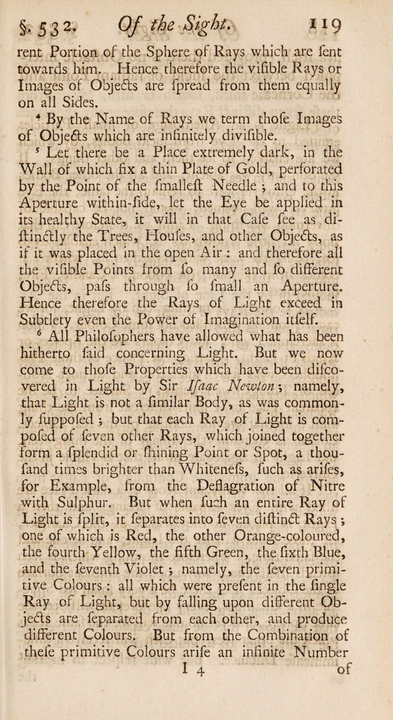 rent Portion of the Sphere of Rays which are fent towards him. Hence therefore the vifible Rays or Images of Objects are fpread from them equally on all Sides. 4 By the Name of Rays we term thofe Images of Objects which are infinitely diviflble. 5 Let there be a Place extremely dark, in the Wall of which fix a thin Plate of Gold, perforated by the Point of the final left Needle •, and to this Aperture within-fide, let the Eye be applied in its healthy State, it will in that Cafe fee as di- ftindtly the Trees, Houfes, and other Objects, as if it was placed in the open Air : and therefore all the vifible Points from lo many and fo different Objects, pafs through fo fmall an Aperture. Hence therefore the Rays of Light exceed in Subtlety even the Power of Imagination itfelf. 6 All Philofophers have allowed what has been hitherto faid concerning Light. But we now come to thofe Properties which have been difco- vered in Light by Sir Ifaac Newton *, namely, that Light is not a fimilar Body, as was common¬ ly fuppofed ; but that each Ray of Light is com- pofed of feven other Rays, which joined together form a fplendid or fhining Point or Spot, a thou- fand times brighter than Whitenefs, fuch as arifes, for Example, from the Deflagration of Nitre with Sulphur. But when fuch an entire Ray of Light is fplit, it feparates into feven diftindt Rays ; one of which is Red, the other Orange-coloured, the fourth Yellow, the fifth Green, the fixth Blue, and the feventh Violet *, namely, the feven primi¬ tive Colours: all which were prefent in the Angle Ray of Light, but by falling upon different Ob- jedls are feparated from each other, and produce different Colours. But from the Combination of thefe primitive Colours arife an infinite Number I 4 of