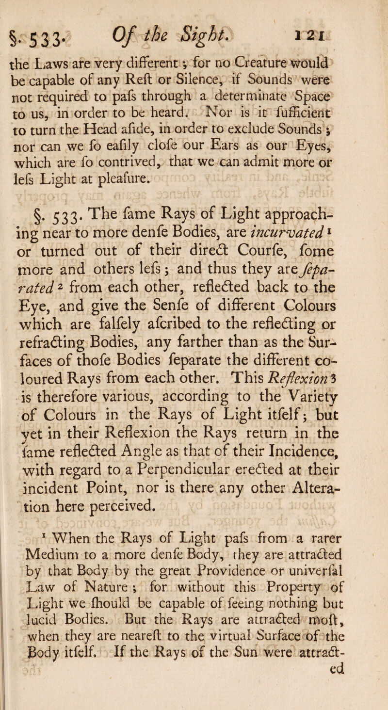 the Laws are very different *, for no Creature would be capable of any Reft or Silence, if Sounds were not required to pafs through a determinate Space to us, in order to be heard. Nor is it fufficient to turn the Head afide, in order to exclude Sounds 5 nor can we fo eafily clofe our Ears as our Eyes, which are fo contrived, that we can admit more or lefs Light at pleafure. §. 533. The fame Rays of Light approach¬ ing near to more denfe Bodies, are incurvated1 or turned out of their dired Courfe, fome more and others lefs; and thus they are Sepa¬ rated 2 from each other, refleded back to the Eye, and give the Senfe of different Colours which are falfely afcribed to the refleding or refrading Bodies, any farther than as the Sur¬ faces of thofe Bodies feparate the different co¬ loured Rays from each other. This Reflexion 3 is therefore various, according to the Variety of Colours in the Rays of Light itfelf; but yet in their Reflexion the Rays return in the fame refleded Angle as that of their Incidence, with regard to a Perpendicular ereded at their incident Point, nor is there any other Altera¬ tion here perceived. 1 When the Rays of Light pafs from a rarer Medium to a more denfe Body, they are attraded by that Body by the great Providence or universal Law of Nature •, for without this Property of Light we fhould be capable of feeing nothing but lucid Bodies. But the Rays are attraded moft, when they are neareft to the virtual Surface of the Body itfelf. If the Rays of the Sun were attrad-