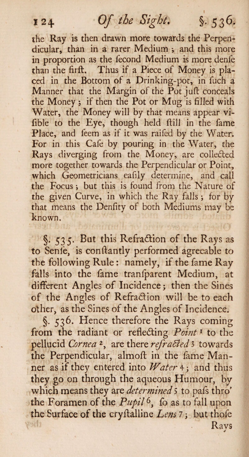 the Ray is then drawn more towards the Perpen¬ dicular, than in a rarer Medium *, and this more in proportion as the fecond Medium is more denfe than the firft. Thus if a Piece of Money is pla¬ ced in the Bottom of a Drinking-pot, in fuch a Manner that the Margin of the Pot juft conceals the Money \ if then the Pot or Mug is filled with Water, the Money will by that means appear vi- fible to the Eye, though held (till in the fame Place, and feem as if it was raifed by the Water. For in this Cafe by pouring in the Water, the Rays diverging from the Money, are collected more together towards the Perpendicular or Point, which Geometricians eafily determine, and call the Focus; but this is found from the Nature of the given Curve, in which the Ray falls; for by that means the Denfity of both Mediums may be known. §. 535. But this RefraCtion of the Rays as to Senie, is conftantly performed agreeable to the following Rule : namely, if the fame Ray falls into the fame tranfparent Medium, at different Angles of Incidence; then the Sines of the Angles of Refraction will be to each other, as the Sines of the Angles of Incidence. §. 536. Hence therefore the Rays coming from the radiant or reflecting Point1 to the pellucid Cornea 2, are there refracted 3 towards the Perpendicular, almoft in the fame Man¬ ner as if they entered into Water 4; and thus they go on through the aqueous Humour, by which means they are determined 5 to pafs thro' the Foramen of the Pupil6, fo as to fall upon the Surface of the cryftalline Lens 7 j but thofe Ravs