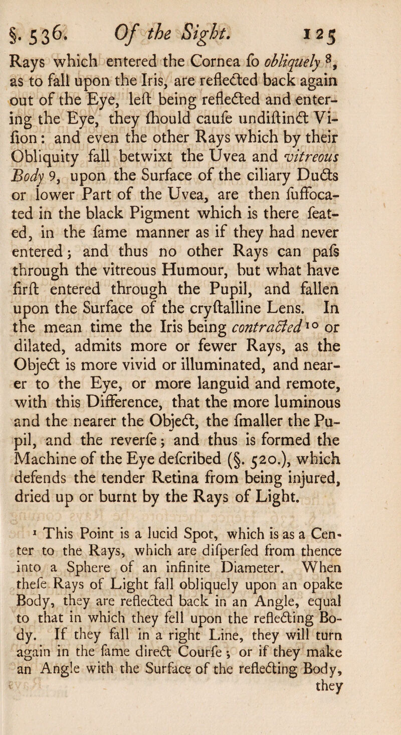 Rays which entered the Cornea fo obliquely 8, as to fall upon the Iris, are reflected back again out of the Eye, left being reflected and enter¬ ing the Eye, they fhould caufe undiftindt Vi- fion : and even the other Rays which by their Obliquity fall betwixt the Uvea and vitreous Body 9, upon the Surface of the ciliary Dudts or lower Part of the Uvea, are then fuffoca- ted in the black Pigment which is there feat- ed, in the fame manner as if they had never entered 3 and thus no other Rays can pafs through the vitreous Humour, but what have firft entered through the Pupil, and fallen upon the Surface of the cryftalline Lens. In the mean time the Iris being contracted10 or dilated, admits more or fewer Rays, as the Objedt is more vivid or illuminated, and near¬ er to the Eye, or more languid and remote, with this Difference, that the more luminous and the nearer the Objedt, the fmaller the Pu¬ pil, and the reverfe3 and thus is formed the Machine of the Eye defcribed (§. 520.), which defends the tender Retina from being injured, dried up or burnt by the Rays of Light. 1 This Point is a lucid Spot, which is as a Cen¬ ter to the Rays, which are difperfed from thence into a Sphere of an infinite Diameter. When thefe Rays of Light fall obliquely upon an opake Body, they are reflected back in an Angle, equal to that in which they fell upon the refledting Bo¬ dy. If they fall in a right Line, they will turn again in the fame diredt Courfe ♦, or if they make an Angle with the Surface of the refledting Body,