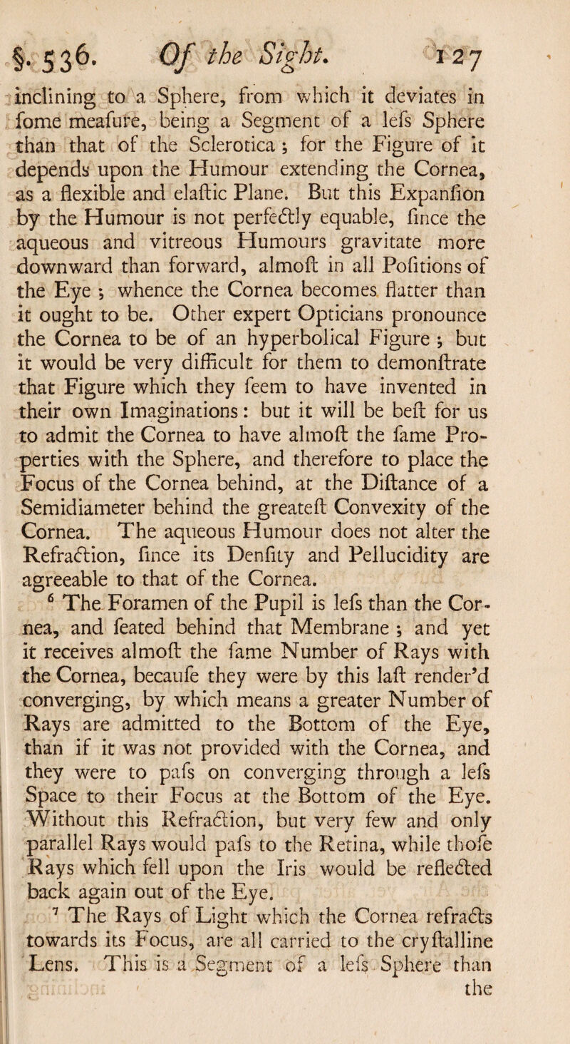 inclining to a Sphere, from which it deviates in fome meafure, being a Segment of a lefs Sphere than that of the Sclerotica ; for the Figure of it depends upon the Humour extending the Cornea, as a flexible and elaftic Plane. But this Expanfion by the Humour is not perfectly equable, fince the aqueous and vitreous Humours gravitate more downward than forward, almoft in all Pofitions of the Eye ; whence the Cornea becomes flatter than it ought to be. Other expert Opticians pronounce the Cornea to be of an hyperbolical Figure ; but it would be very difficult for them to demonftrate that Figure which they feem to have invented in their own Imaginations: but it will be bell: for us to admit the Cornea to have almoft the fame Pro¬ perties with the Sphere, and therefore to place the Focus of the Cornea behind, at the Diftance of a Semidiameter behind the greateft Convexity of the Cornea. The aqueous Humour does not alter the Refraction, fince its Denflty and Pellucidity are agreeable to that of the Cornea. 6 The Foramen of the Pupil is lefs than the Cor¬ nea, and feated behind that Membrane *, and yet it receives almoft the fame Number of Rays with the Cornea, becaufe they were by this laft render’d converging, by which means a greater Number of Rays are admitted to the Bottom of the Eye, than if it was not provided with the Cornea, and they were to pafs on converging through a lefs Space to their Focus at the Bottom of the Eye. Without this RefraCtion, but very few and only parallel Rays would pafs to the Retina, while thole Rays which fell upon the Iris would be reflected back again out of the Eye. 7 The Rays of Light which the Cornea refraCts towards its Focus, are all carried to the cryftalline Lens. This is a Segment of a lefs Sphere than