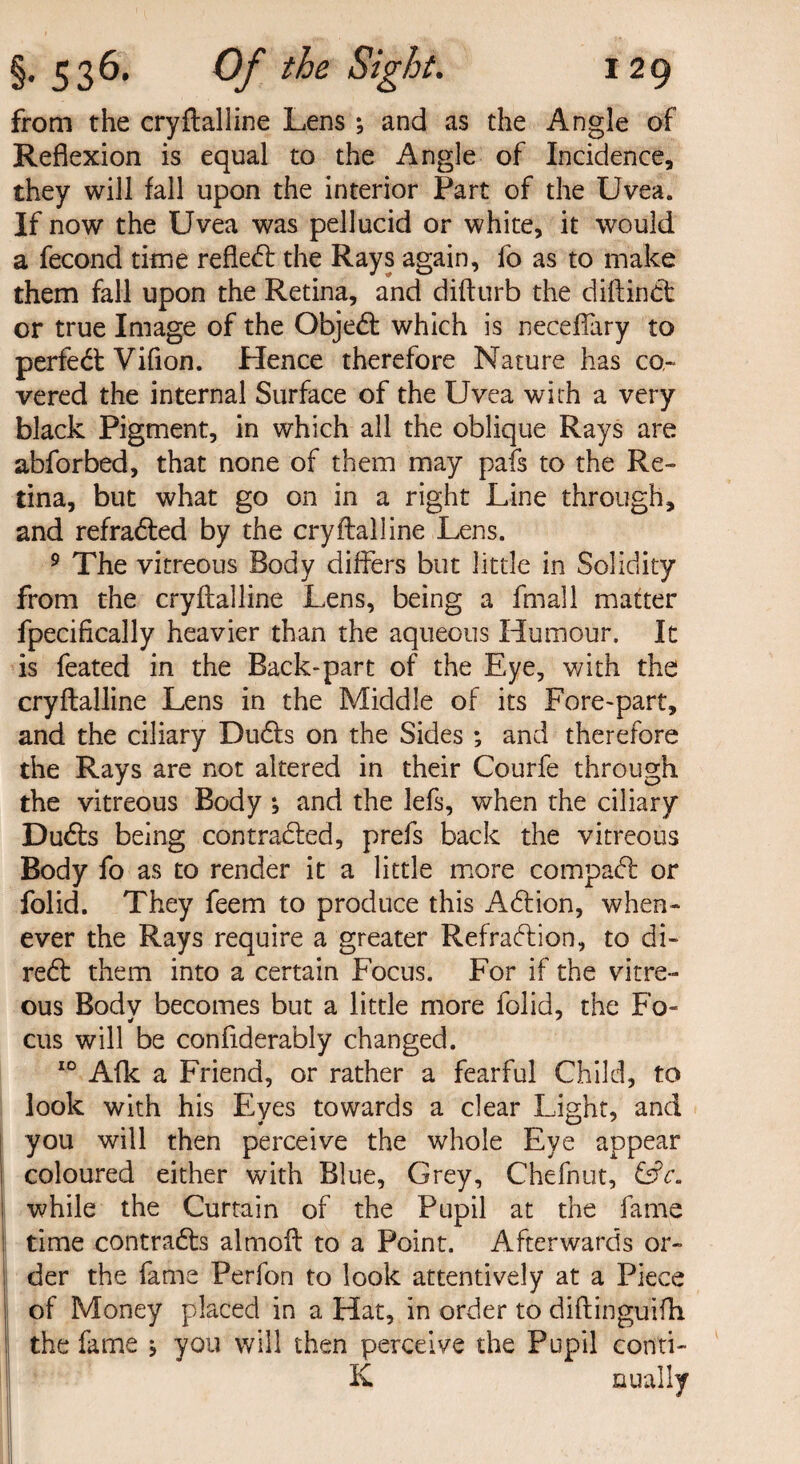 from the cryflalline Lens ; and as the Angle of Reflexion is equal to the Angle of Incidence, they will fall upon the interior Part of the Uvea. If now the Uvea was pellucid or white, it would a fecond time refled the Rays again, fo as to make them fall upon the Retina, and difturb the diflind or true Image of the Objed which is neceflary to perfed Vifion. Hence therefore Nature has co¬ vered the internal Surface of the Uvea with a very black Pigment, in which all the oblique Rays are abforbed, that none of them may pafs to the Re¬ tina, but what go on in a right Line through, and refraded by the cryflalline Lens. 9 The vitreous Body differs but little in Solidity from the cryflalline Lens, being a fmall matter fpecifically heavier than the aqueous Humour. It is feated in the Back-part of the Eye, with the cryflalline Lens in the Middle of its Fore-part, and the ciliary Duds on the Sides ; and therefore the Rays are not altered in their Courfe through the vitreous Body *, and the lefs, when the ciliary Duds being con traded, prefs back the vitreous Body fo as to render it a little more compad or folid. They feem to produce this Adion, when¬ ever the Rays require a greater Refradion, to di- red them into a certain Focus. For if the vitre¬ ous Body becomes but a little more folid, the Fo- cus will be confiderably changed. 10 Aflc a Friend, or rather a fearful Child, to look with his Eyes towards a clear Light, and you will then perceive the whole Eye appear coloured either with Blue, Grey, Chefnut, CiV. while the Curtain of the Pupil at the fame time contrads almofl to a Point. Afterwards or¬ der the fame Perfon to look attentively at a Piece of Money placed in a Hat, in order to diflinguifh ; the fame j you will then perceive the Pupil conti- K nually