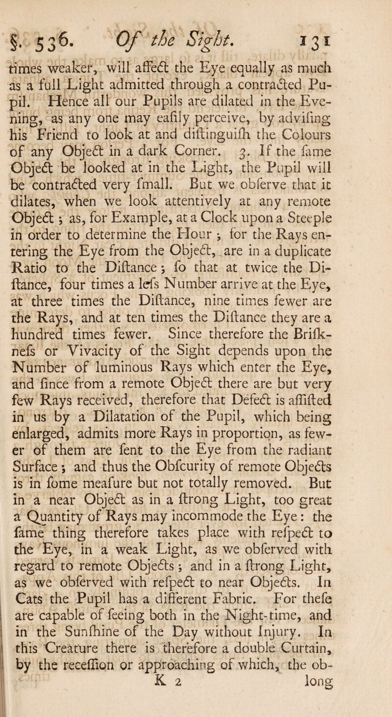 times weaker, will affedt the Eye equally as much as a full Light admitted through a contracted Pu¬ pil. Hence all our Pupils are dilated in the Eve¬ ning, as any one may eafily perceive, by advifmg his Friend to look at and diftinguifh the Colours of any Objedt in a dark Comer. 3. If the fame Objedt be looked at in the Light, the Pupil will be contradted very fmall. But we obferve that it dilates, when we look attentively at any remote Objedt *, as, for Example, at a Clock upon a Steeple in order to determine the Hour j for the Rays en¬ tering the Eye from the Objedt,_are in a duplicate Ratio to the Diftance; fo that at twice the Di- ftance, four times a Ids Number arrive at the Eye, at three times the Diftance, nine times fewer are the Rays, and at ten times the Diftance they are a hundred times fewer. Since therefore the Brifk- nefs or Vivacity of the Sight depends upon the Number of luminous Rays which enter the Eye, and fince from a remote Objedt there are but very few Rays received, therefore that Defedt is affifted in us by a Dilatation of the Pupil, which being enlarged, admits more Rays in proportion, as few¬ er of them are fent to the Eye from the radiant Surface ; and thus the Obfcurity of remote Objedts is in fome meafure but not totally removed. But in a near Objedt as in a ftrong Light, too great a Quantity of Rays may incommode the Eye : the fame thing therefore takes place with reipedt to the Eye, in a weak Light, as we obferved with regard to remote Objedts; and in a ftrong Light, as we obferved with refpedt to near Objedts. In Cats the Pupil has a different Fabric. For thefe are capable of feeing both in the Night-time, and in the Sunfhine of the Day without Injury. In this Creature there is therefore a double Curtain, by the receftion or approaching of which, the ob- K 2 long