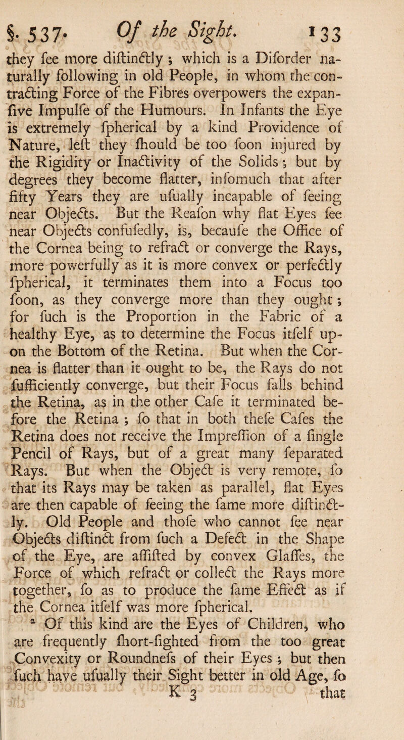 they fee more diftinCtly ; which is a Diforder na¬ turally following in old People, in whom the con¬ tracting Force of the Fibres overpowers the expan- five Impulfe of the Humours. In Infants the Eye is extremely fpherical by a kind Providence of Nature, left they ffiould be too foon injured by the Rigidity or Inactivity of the Solids; but by degrees they become flatter, infomuch that after fifty Years they are ufually incapable of feeing near ObjeCts. But the Reafon why flat Eyes fee near ObjeCts confufedly, is, becaufe the Office of the Cornea being to refraCt or converge the Rays, more powerfully as it is more convex or perfectly fpherical, it terminates them into a Focus too foon, as they converge more than they ought; for fuch is the Proportion in the Fabric of a healthy Eye, as to determine the Focus itfelf up¬ on the Bottom of the Retina. But when the Cor¬ nea is flatter than it ought to be, the Rays do not fufficiently converge, but their Focus falls behind the Retina, a$ in the other Cafe it terminated be¬ fore the Retina ; fo that in both thefe Cafes the Retina does not receive the Impreffion of a Angle Pencil of Rays, but of a great many feparated Rays. But when the ObjeCt is very remote, fo that its Rays may be taken as parallel, flat Eyes are then capable of feeing the fame more diftinCl- ]y. Old People and thofe who cannot fee near Obje&s diftinCt from fuch a DefeCt in the Shape of the Eye, are affifted by convex Glafles, the Force of which refraCt or collett the Rays more together, fo as to produce the fame EffeCt as if the Cornea itfelf was more fpherical. 1 Of this kind are the Eyes of Children, who are frequently fhort-fighted from the too great Convexity or Roundnefs of their Eyes ; but then fuch have ufually their Sight better in old Age, fo K 3 that