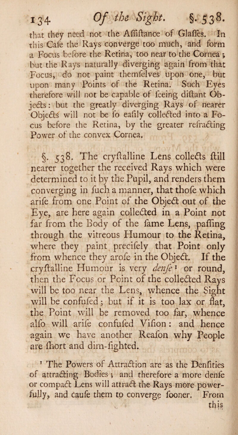 that they need not the Affiftance of Glafies. In this Cafe the Rays converge too much, and form a Focus before the Retina, too near to the Cornea ; but the Rays naturally diverging again from that Focus, do not paint themfelves upon one, but upon many Points of the Retina. Such Eyes therefore will not be capable of feeing diftant Ob¬ jects : but the greatly diverging Rays of nearer ObjeCE will not be fo eafily collected into a Fo¬ cus before the Retina, by the greater refraCting Power of the convex Cornea. §. ^38. The cryftalline Lens colledts ftill nearer together the received Rays which were determined to it by the Pupil, and renders them converging in fuch a manner, that thofe which arife from one Point of the ObjeCt out of the Eye, are here again collected in a Point not far from the Body of the fame Lens, pafling through the vitreous Humour to the Retina, where they paint precifely that Point only from whence they arofe in the Objedt. If the cryftalline Humour is very denfe1 or round, then the Focus or Point of the collected Rays will be too near the Lens, whence the Sight will be confufed; but if it is too lax or flat, the Point will be removed too far, whence alfo will arife confufed Vifion: and hence again we have another Reafon why People are fhort and dim-fighted. 1 The Powers of Attraction are as the Denfities of attracting Bodies ; and therefore a more denfe or compaCt Lens will attraCt the Rays more power¬ fully, and caufe them to converge fooner. From v this \ 'Hi