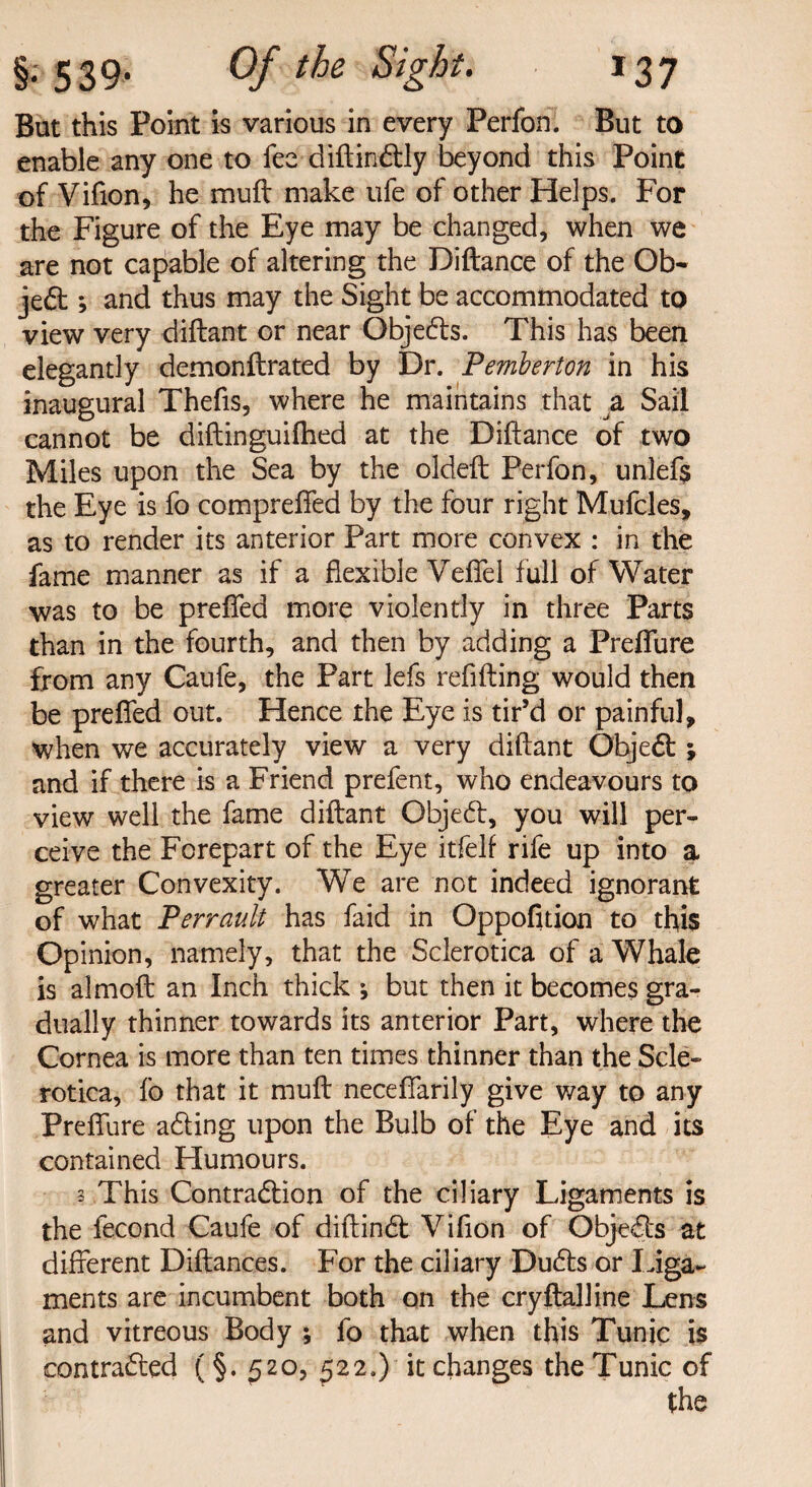 But this Point is various in every Perfon. But to enable any one to fee diftin&ly beyond this Point of Vifton, he muft make ufe of other Helps. For the Figure of the Eye may be changed, when we are not capable of altering the Diftance of the Ob¬ ject ; and thus may the Sight be accommodated to view very diftant or near Objects. This has been elegantly demonftrated by Dr. Pemberton in his inaugural Thefis, where he maintains that a Sail cannot be diftinguifhed at the Diftance of two Miles upon the Sea by the oldeft: Perfon, unlefs the Eye is fo compreffed by the four right Mufcles, as to render its anterior Part more convex : in the fame manner as if a flexible Veffel full of Water was to be preflfed more violently in three Parts than in the fourth, and then by adding a Preffure from any Caufe, the Part lefs refilling would then be prefted out. Hence the Eye is tir’d or painful, when we accurately view a very diftant Object; and if there is a Friend prefent, who endeavours to view well the fame diftant Object, you will per¬ ceive the Forepart of the Eye itfelf rife up into a greater Convexity. We are not indeed ignorant of what Perrault has faid in Oppofition to this Opinion, namely, that the Sclerotica of a Whale is almoft an Inch thick but then it becomes gra¬ dually thinner towards its anterior Part, where the Cornea is more than ten times thinner than the Scle¬ rotica, fo that it muft neceftfarily give way to any Preffure acting upon the Bulb of the Eye and its contained Humours. 3 This Contraction of the ciliary Ligaments is the fecond Caufe of diftinct Vifion of Objects at different Diftances. For the ciliary Ducts or liga¬ ments are incumbent both on the cryftalline Lens and vitreous Body ; fo that when this Tunic is contracted (§. £20, 522.) it changes the Tunic of