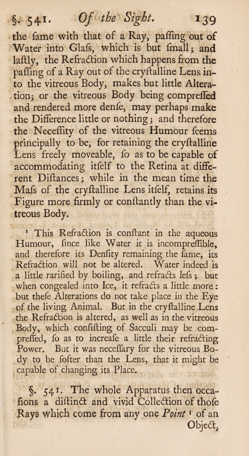 the fame with that of a Ray, palling out of Water into Glafs, which is but fmall; and laftly, the Refradion which happens from the paffing of a Ray out of the cryftalline Lens in¬ to the vitreous Body, makes but little Altera¬ tion; or the vitreous Body being compreffed and rendered more denfe, may perhaps make the Difference little or nothing; and therefore the Neceffity of the vitreous Humour feems principally to be, for retaining the cryftalline Lens freely moveable, fo as to be capable of accommodating itfelf to the Retina at diffe¬ rent Diftances; while in the mean time the Mafs of the cryftalline Lens itfelf, retains its Figure more firmly or conftantly than the vi¬ treous Body. 1 This Refradion is conftant in the aqueous Humour, fmce like Water it is incompreftible, and therefore its Denfity remaining the fame, its Refradion will not be altered. Water indeed is a little rarified by boiling, and refrads lefs ; but when congealed into Ice, it refrads a little more: but thefe Alterations do not take place in the Eye of the living Animal. But in the cryftalline Lens the Refradion is altered, as well as in the vitreous Body, which confifting of Sacculi may be com- prefted, fo as to increafe a little their refrading Power. But it was neceffary for the vitreous Bo¬ dy to be fofter than the Lens, that it might be capable of changing its Place. §. 541. The whole Apparatus then occa- lions a diftind and vivid Colledion of thofe Rays which come from any one Point1 of an Objed^