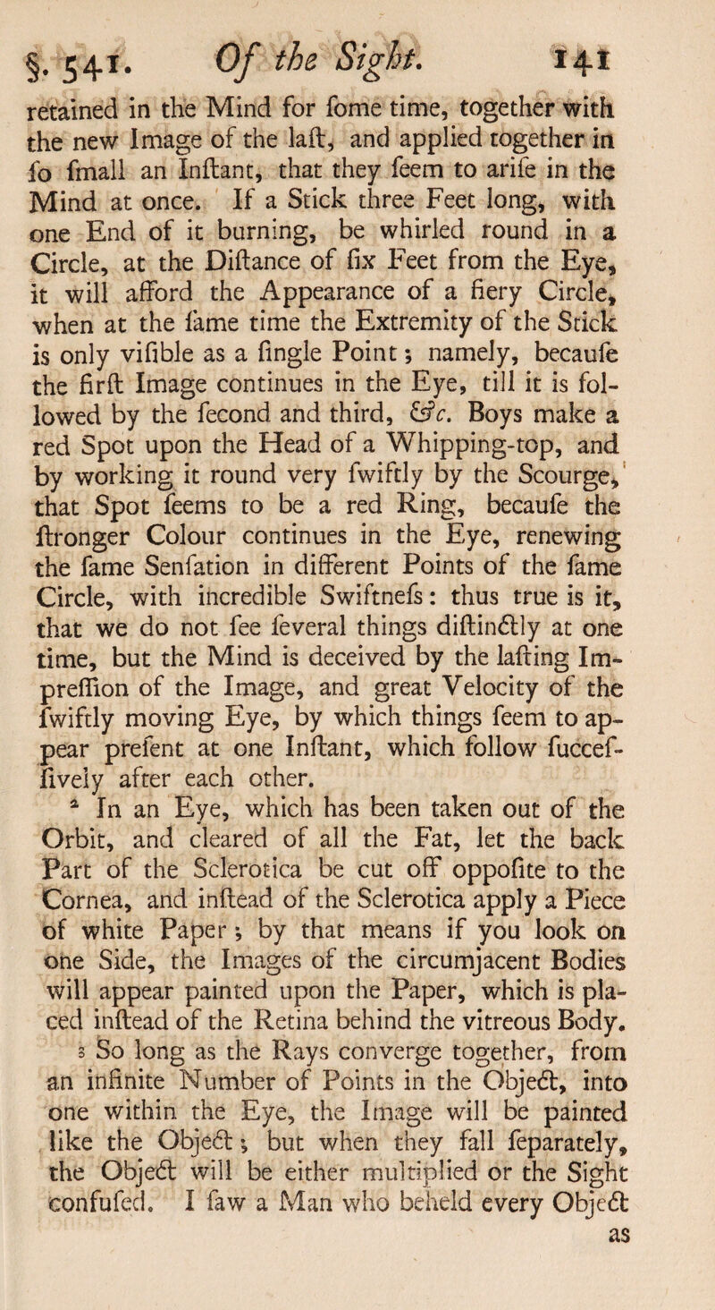 retained in the Mind for fome time, together with the new Image of the laft, and applied together in fo fmall an Inftant, that they feem to arife in the Mind at once. If a Stick three Feet long, with one End of it burning, be whirled round in a Circle, at the Diftance of fix Feet from the Eye, it will afford the Appearance of a fiery Circle, when at the fame time the Extremity of the Stick is only vifible as a fingle Point; namely, becaufe the firfl Image continues in the Eye, till it is fol¬ lowed by the fecond and third, &c. Boys make a red Spot upon the Head of a Whipping-top, and by working it round very fwiftly by the Scourge, that Spot feems to be a red Ring, becaufe the ftronger Colour continues in the Eye, renewing the fame Senfation in different Points of the fame Circle, with incredible Swiftnefs: thus true is it, that we do not fee feveral things diftin£tly at one time, but the Mind is deceived by the lairing Im- preffion of the Image, and great Velocity of the fwiftly moving Eye, by which things feem to ap¬ pear prefent at one Inftant, which follow fuccef- fiveiy after each other. a In an Eye, which has been taken out of the Orbit, and cleared of all the Fat, let the back Part of the Sclerotica be cut off oppofite to the Cornea, and inftead of the Sclerotica apply a Piece of white Paper *, by that means if you look on one Side, the Images of the circumjacent Bodies will appear painted upon the Paper, which is pla¬ ced inftead of the Retina behind the vitreous Body, 3 So long as the Rays converge together, from an infinite Number of Points in the Obje6t, into one within the Eye, the Image will be painted like the Obje£t •, but when they fall feparately, the Objedt will be either multiplied or the Sight confufed. I faw a Man who beheld every Objedt as