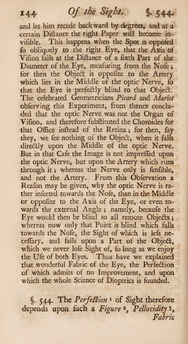 and let him recede backward by degrees, and at a certain Diltance the right Paper will become in- vifible. This happens when the Spot is oppofed fo obliquely to the right Eye, that the Axis of Vifion falls at the Diftance of a fixth Part of the Diameter of the Eye, meafuring from the Nofe ; for then the Objedt is oppofite to the Artery which lies in the Middle of the optic Nerve, fo that the Eye is perfedtly blind to that Object. The celebrated Geometricians Picard and Marict obferving this Experiment, from thence conclu¬ ded that the optic Nerve was not the Organ of Vifion, and therefore fubftituted the Choroides for that Office inftead of the Retina ; for then, fay they, we fee nothing of the Object, when it falls directly upon the Middle of the optic Nerve. But in that Cafe the Image is not impreffed upon the optic Nerve, but upon the Artery which runs through it; whereas the Nerve only is fenfible, and not the Artery. From this Obfervation a Reafon may be given, why the optic Nerve is ra¬ ther infer ted towards the Nofe, than in the Middle or oppofite to the Axis of the Eye, or even to¬ wards the external Angle ; namely, becaufe the Eye would then be blind to all remote Objedts ; whereas now only that Point is blind which falls towards the Nofe, the Sight of which is lefs ne- cefiary, and falls upon a Part of the Objedt, which we never lofe Sight of, fo long as we enjoy the Ufe of both Eyes. Thus have we explained that wonderful Fabric of the Eye, the Perfection of which admits of no Improvement, and upon which the whole Science of Dioptrics is founded. §. 544. The PerfeStion 1 of Sight therefore depends upon fuch a Figure 2, Pellucidity 3, 1 Fabric