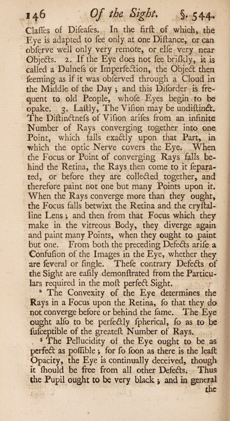 Gaffes of Difeafes. In the firffc of which, the Eye is adapted to fee only at one Diftance, or can obferve well only very remote, or elfe very near Obje&s. 2. If the Eye does not fee brifkly, it is called a Dulnefs or Imperfedtion, the Objedl then feeming as if it was obferved through a Cloud in the Middle of the Day ; and this Diforder is fre¬ quent to old People, whofe Eyes begin to be opake. 3. Laftly, The Vifion may be undiftindt. The Diftindtnefs of Vifion arifes from an infinite Number of Rays converging together into one Point, which falls exactly upon that Part, in which the optic Nerve covers the Eye. When the Focus or Point of converging Rays falls be¬ hind the Retina, the Rays then come to it fepara- ted, or before they are colleded together, and therefore paint not one but many Points upon it. When the Rays converge more than they ought, the Focus falls betwixt the Retina and the cryftal- line Lens; and then from that Focus which they make in the vitreous Body, they diverge again and paint many Points, when they ought to paint but one. From both the preceding Defedls arife a Confufion of the Images in the Eye, whether they are feveral or fingle. Thefe contrary Defedts of the Sight are eafily demonftrated from the Particu¬ lars required in the moft perfedt Sight. a The Convexity of the Eye determines the Rays in a Focus upon the Retina, fo that they do not converge before or behind the fame. The Eye ought alfo to be perfedtly fpherical, fo as to be fufceptible of the greatefl Number of Rays. . 3 The Pellucidity of the Eye ought to be as perfedt as poffible * for fo foon as there is the leaft Opacity, the Eye is continually deceived, though it fhould be free from all other Defedts. Thus the Pupil ought to be very black j and in general the