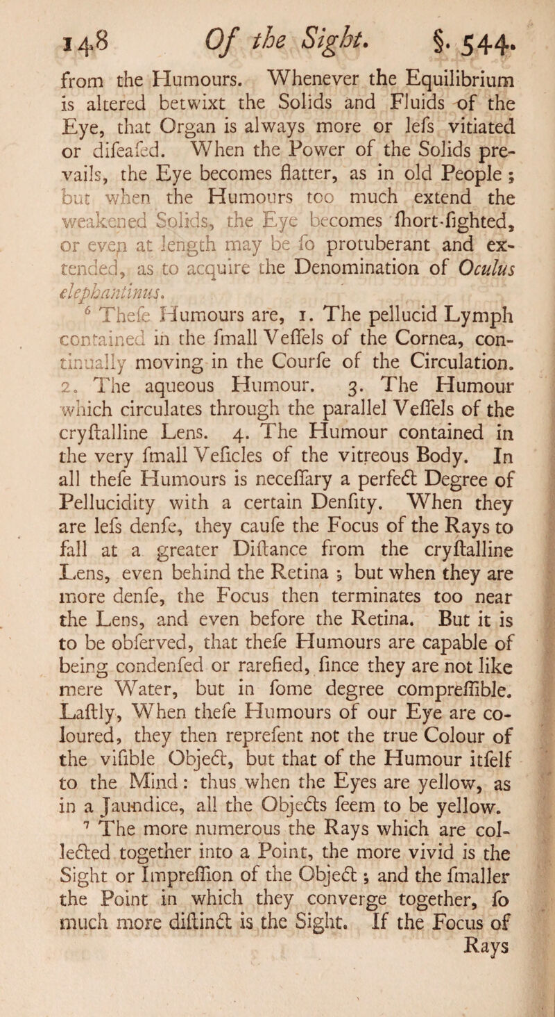 from the Humours. Whenever the Equilibrium is altered betwixt the Solids and Fluids of the Eye, that Organ is always more or lefs vitiated or difeafed. When the Power of the Solids pre¬ vails, the Eye becomes flatter, as in old People ; but when the Humours too much extend the weakened Solids, the Eye becomes fliort-flghted, or evep at length may be fo protuberant and ex¬ tended, as to acquire the Denomination of 0cuius elephnniinus. 6 Thefe Humours are, 1. The pellucid Lymph contained in the fmall Veflels of the Cornea, con¬ tinually moving in the Courfe of the Circulation. 2. The aqueous Humour. 3. The Humour which circulates through the parallel Veflels of the cryflalline Lens. 4. The Humour contained in the very fmall Veflcles of the vitreous Body. In all thefe Humours is neceflary a perfedl Degree of Pellucidity with a certain Denflty. When they are lefs denfe, they caufe the Focus of the Rays to fall at a greater Diftance from the cryflalline Lens, even behind the Retina , but when they are more denfe, the Focus then terminates too near the Lens, and even before the Retina. But it is to be obferved, that thefe Humours are capable of being condenfed or rarefied, fince they are not like mere Water, but in fome degree compreflible. Laftly, When thefe Humours of our Eye are co¬ loured, they then reprefent not the true Colour of the vifible Gbjed, but that of the Humour itfelf to the Mind: thus when the Eyes are yellow, as in a Jaundice, all the Qbjeds feem to be yellow. 7 The more numerous the Rays which are col- ledled together into a Point, the more vivid is the Sight or Impreflion of the Object; and the fmaller the Point in which they converge together, fo much more diflind is the Sight. If the Focus of Rays