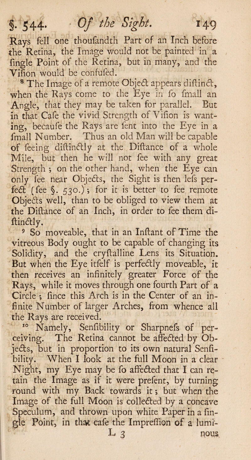 Rays fell one thoufandth Part of an Inch before the Retina, the Image would not be painted in a fmgle Point of the Retina, but in many, and the Vifion would be confufed. 8 The Image of a remote Objedl appears diftinct, when the Rays come to the Eye in fo fmall an Angle, that they may be taken for parallel. But In that Cafe the vivid Strength of Vifion is want¬ ing, becaufe the Rays are fent into the Eye in a fmall Number. Thus an old Man will be capable of feeing diftindlly at the Diftance of a whole Mile, but then he will not fee with any great Strength ; on the other hand, when the Eye can only fee near Objedts, the Sight is then lefs per- fedt (fee §. 530.); for it is better to fee remote Objedls well, than to be obliged to view them at the Diftance of an Inch, in order to fee them di- ftindtly. 9 So moveable, that in an Inftant of Time the vitreous Body ought to be capable of changing its Solidity, and the cryftalline Lens its Situation. But when the Eye itfelf is perfedtly moveable, it then receives an infinitely greater Force of the Rays, while it moves through one fourth Part of a Circle ; fince this Arch is in the Center of an in¬ finite Number of larger Arches, from whence all the Rays are received. 10 Namely, Senfibility or Sharpnefs of per¬ ceiving. The Retina cannot be affedted by Ob- jedts, but in proportion to its own natural Senfi¬ bility. When I look at the full Moon in a clear Night, my Eye may be fo affedted that I can re¬ tain the Image as if it were prefent, by turning round with my Back towards it; but when the Image of the full Moon is colledled by a concave Speculum, and thrown upon white Paper in a fin- gle Point, in that cafe the Impreftion of a lumr- L 3 nous