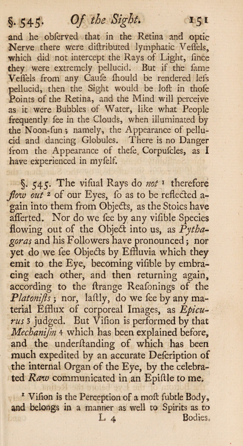 and he obferved that in the Retina and optic Nerve there were diftributed lymphatic Veffels, which did not intercept the Rays of Light, fince they were extremely pellucid. But if the fame Veffels from any Caufe ftiould be rendered lefs pellucid, then the Sight would be loft in thofe Points of the Retina, and the Mind will perceive as it were Bubbles of Water, like what People frequently fee in the Clouds, when illuminated by the Noon-fun *, namely, the Appearance of pellu¬ cid and dancing Globules. There is no Danger from the Appearance of thefe, Corpufcles, as I have experienced in myfelf. §. 545. The vifual Rays do not1 therefore flow out 2 of our Eyes, fo as to be reflected a- gain into them from Objects, as the Stoics have aflerted, Nor do we fee by any vifible Species flowing out of the Qbjedt into us, as Pytha¬ goras and his Followers have pronounced; nor yet do we fee Objedts by Effluvia which they emit to the Eye, becoming vifible by embra¬ cing each other, and then returning again, according to the ftrange Reafonings of the Platonifts ; nor, laftly, do we fee by any ma¬ terial Efflux of corporeal Images, as Epicu¬ rus 3 judged. But Vifion is performed by that Mechanifm 4 which has been explained before, and the underftanding of which has been much expedited by an accurate Defcription of the internal Organ of the Eye, by the celebra¬ ted Raw communicated in an Epiftle to me, r Vifton is the Perception of a moft fubtle Body, and belongs in a manner as well to Spirits as to L 4 Bodies,