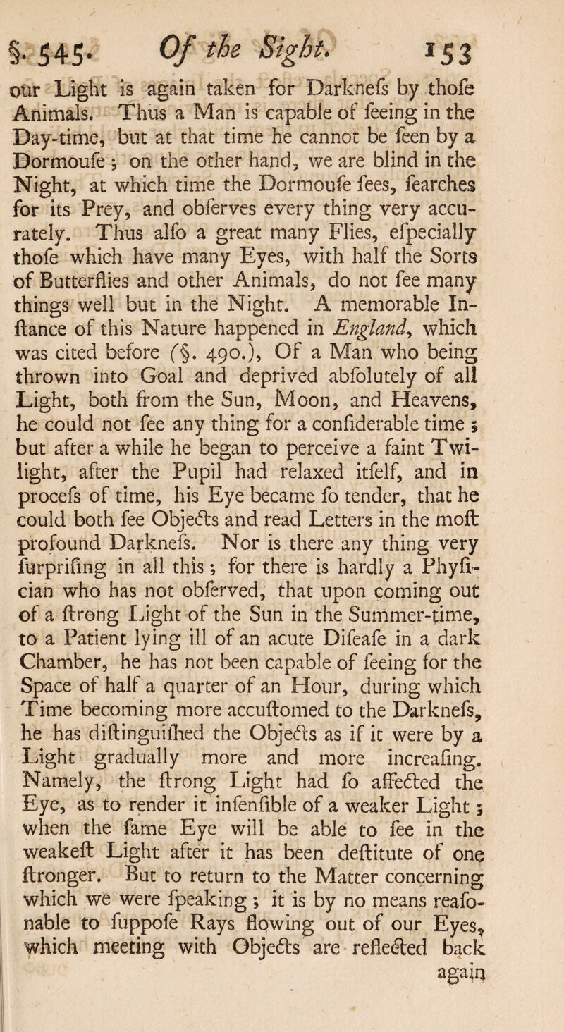 oiir Light is again taken for Darknefs by thofe Animals. Thus a Man is capable of feeing in the Day-time, but at that time he cannot be feen by a Dormoufe ; on the other hand, we are blind in the Night, at which time the Dormoufe fees, fearches for its Prey, and obferves every thing very accu¬ rately. Thus alfo a great many Flies, efpecially thofe which have many Eyes, with half the Sorts of Butterflies and other Animals, do not fee many things well but in the Night. A memorable In- ftance of this Nature happened in England, which was cited before ('§. 490.), Of a Man who being thrown into Goal and deprived abfolutely of all Light, both from the Sun, Moon, and Heavens, he could not fee any thing for a conflderable time ; but after a while he began to perceive a faint Twi¬ light, after the Pupil had relaxed itfelf, and in procefs of time, his Eye became fo tender, that he could both fee Objedts and read Letters in the 1110ft: profound Darknefs. Nor is there any thing very furprifing in all this; for there is hardly a Phyfl- cian who has not obferved, that upon coming out of a ftrong Light of the Sun in the Summer-time, to a Patient lying ill of an acute Difeafe in a dark Chamber, he has not been capable of feeing for the Space of half a quarter of an Hour, during which Time becoming more accuftomed to the Darknefs, he has diftinguithed the Objects as if it were by a Light gradually more and more increafing. Namely, the flrong Light had fo affedted the Eye, as to render it infenflble of a weaker Light; when the fame Eye will be able to fee in the weakeft Light after it has been deftitute of one ftronger. But to return to the Matter concerning which we were fpeaking ; it is by no means reafo- nable to fuppofe Rays flowing out of our Eyes, which meeting with Objects are reflected back again