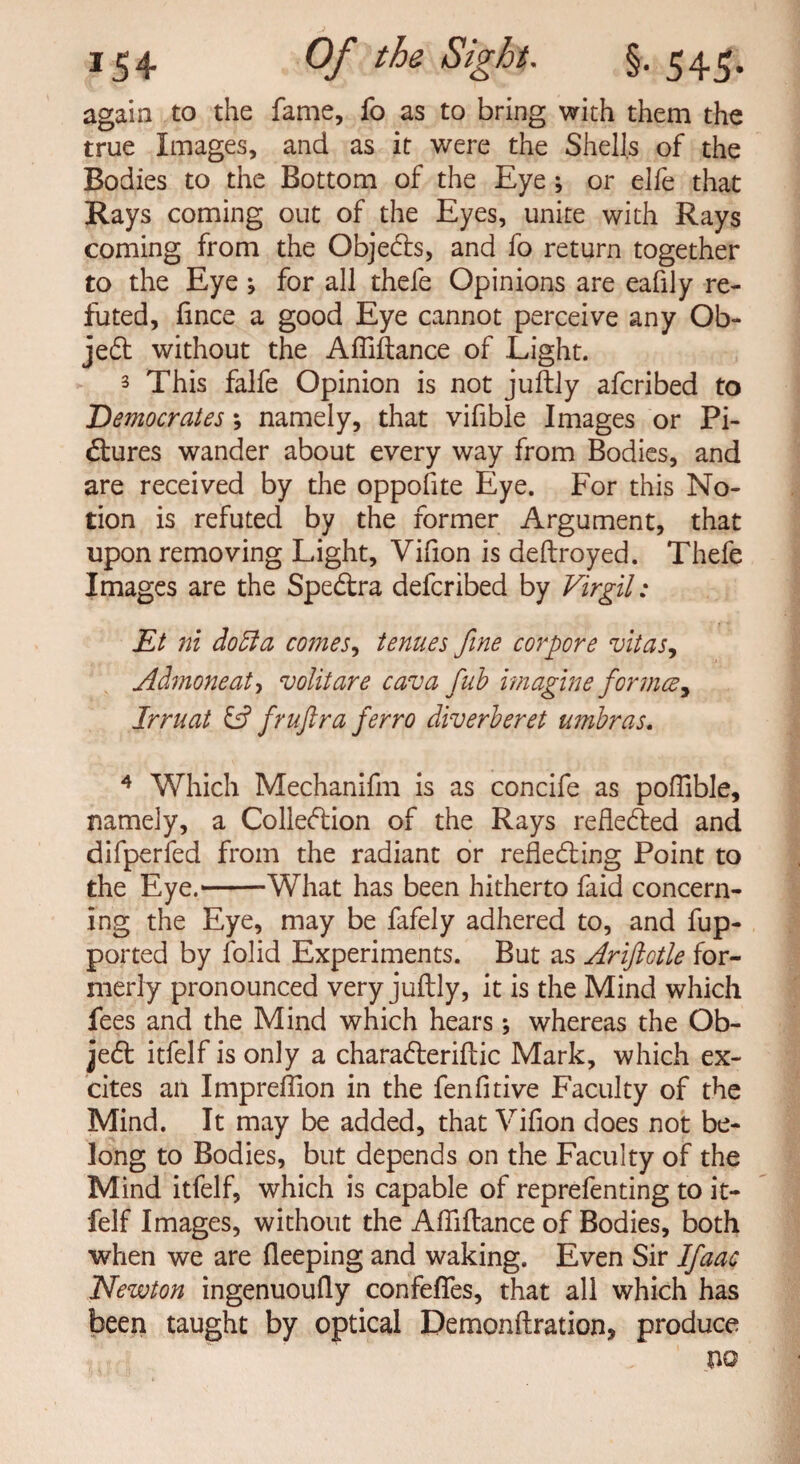 again to the fame, fo as to bring with them the true Images, and as it were the Shells of the Bodies to the Bottom of the Eye; or elfe that Rays coming out of the Eyes, unite with Rays coming from the Objects, and fo return together to the Eye ; for all thefe Opinions are eafily re¬ futed, fince a good Eye cannot perceive any Ob- jeCt without the Afliftance of Light. 3 This falfe Opinion is not juftly afcribed to Democrates; namely, that vifible Images or Pi¬ ctures wander about every way from Bodies, and are received by the oppofite Eye. For this No¬ tion is refuted by the former Argument, that upon removing Light, Vifion is deftroyed. Thefe Images are the SpeCtra defcribed by Virgil: Et ni dodla comes, tenues fine corpore vitas, Admoneat, volitare cava fub imagine formcey Jrruat & fruftra ferro diverberet umbras. 4 Which Mechanifm is as concife as poflible, namely, a Collection of the Rays reflected and difperfed from the radiant or reflecting Point to the Eye.1-What has been hitherto faid concern¬ ing the Eye, may be fafely adhered to, and fup- ported by folid Experiments. But as Ariftotle for¬ merly pronounced very juftly, it is the Mind which fees and the Mind which hears \ whereas the Ob- jeCt itfelf is only a charaCteriftic Mark, which ex¬ cites an Impreilion in the fenfitive Faculty of the Mind. It may be added, that Vifion does not be¬ long to Bodies, but depends on the Faculty of the Mind itfelf, which is capable of reprefenting to it¬ felf Images, without the Afliftance of Bodies, both when we are fleeping and waking. Even Sir Ifaac Newton ingenuoufly confefles, that all which has been taught by optical Demonftration, produce m