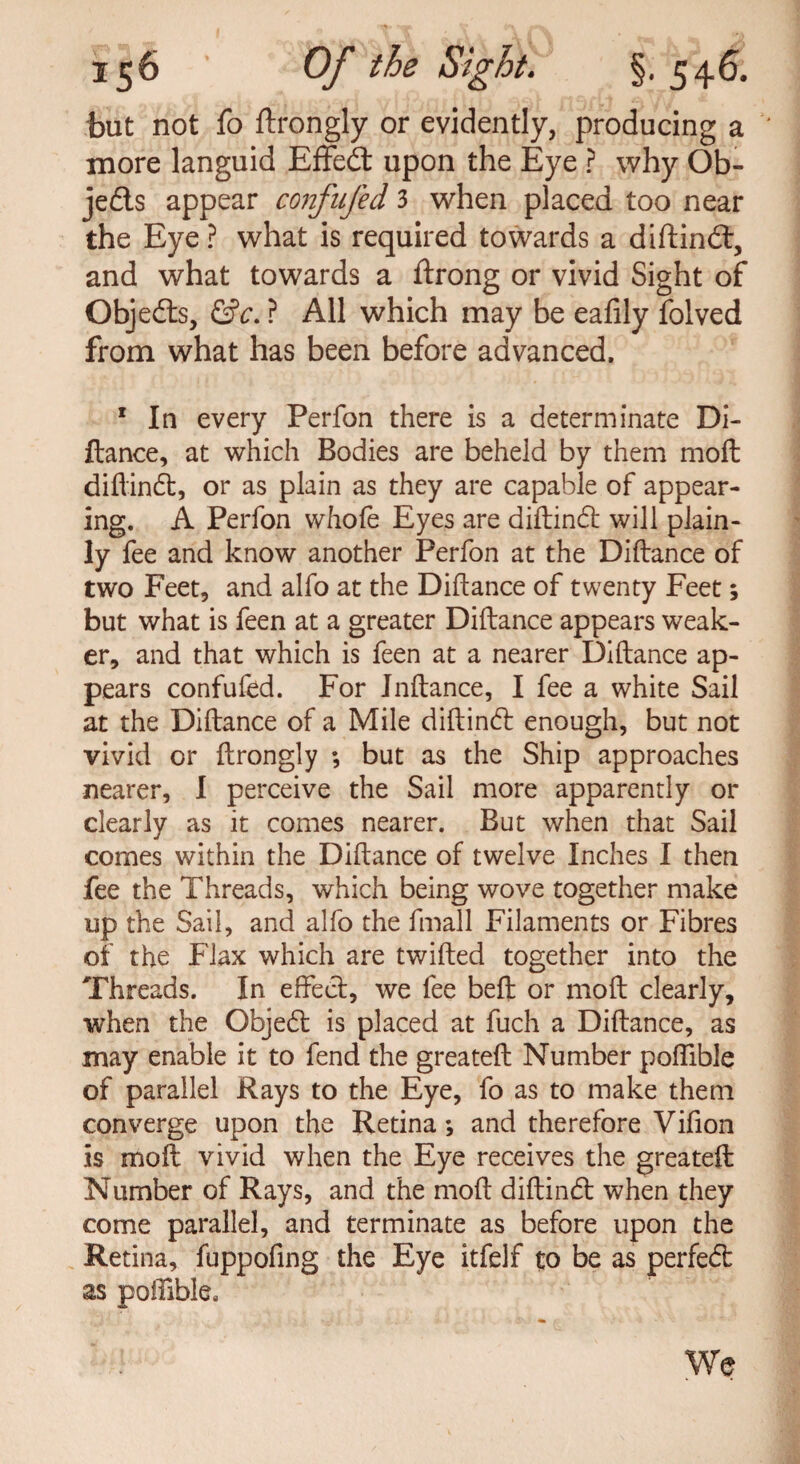 but not fo ftrongly or evidently, producing a ' more languid Effedt upon the Eye ? why Ob- jedls appear confufed 3 when placed too near the Eye ? what is required towards a diftindt, and what towards a ftrong or vivid Sight of Objedts, &c. ? All which may be eafily folved from what has been before advanced. 1 In every Perfon there is a determinate Di¬ ftance, at which Bodies are beheld by them moft diftindt, or as plain as they are capable of appear¬ ing. A Perfon whofe Eyes are diftindt will plain¬ ly fee and know another Perfon at the Diftance of two Feet, and alfo at the Diftance of twenty Feet; but what is feen at a greater Diftance appears weak¬ er, and that which is feen at a nearer Diftance ap¬ pears confufed. For Jnftance, I fee a white Sail at the Diftance of a Mile diftindt enough, but not vivid or ftrongly ; but as the Ship approaches nearer, I perceive the Sail more apparently or clearly as it comes nearer. But when that Sail comes within the Diftance of twelve Inches I then fee the Threads, which being wove together make up the Sail, and alfo the fmall Filaments or Fibres of the Flax which are twifted together into the Threads. In effect, we fee bell or moft clearly, when the Objedt is placed at fuch a Diftance, as may enable it to fend the greateft Number poftible of parallel Rays to the Eye, fo as to make them converge upon the Retina *, and therefore Vifion is moft vivid when the Eye receives the greateft Number of Rays, and the moft diftindt when they come parallel, and terminate as before upon the Retina, fuppofing the Eye itfelf to be as perfedt as poftible. We