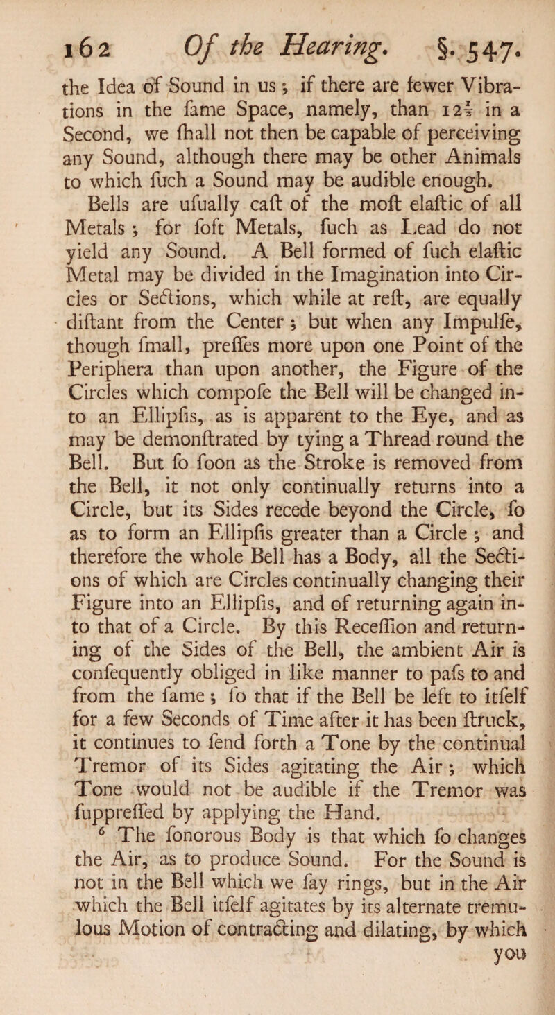 the Idea of Sound in us; if there are fewer Vibra¬ tions in the fame Space, namely, than 12! in a Second, we fhall not then be capable of perceiving any Sound, although there may be other Animals to which fuch a Sound may be audible enough. Bells are ufually caft of the molt elaftic of all Metals ; for foft Metals, fuch as Lead do not yield any Sound. A Bell formed of fuch elaftic Metal may be divided in the Imagination into Cir¬ cles or Sedions, which while at reft, are equally diftant from the Center ; but when any Impulfe, though fmall, preftes more upon one Point of the Periphera than upon another, the Figure of the Circles which compofe the Bell will be changed in¬ to an Ellipfis, as is apparent to the Eye, and as may be demonftrated by tying a Thread round the Bell. But fo foon as the Stroke is removed from the Bell, it not only continually returns into a Circle, but its Sides recede beyond the Circle, fo as to form an Ellipfis greater than a Circle ; and therefore the whole Bell has a Body, all the Secti¬ ons of which are Circles continually changing their Figure into an Ellipfis, and of returning again in¬ to that of a Circle. By this Receftion and return¬ ing of the Sides of the Bell, the ambient Air is confequently obliged in like manner to pafs to and from the fame; fo that if the Bell be left to itfelf for a few Seconds of Time after it has been ftruck, it continues to fend forth a Tone by the continual Tremor of its Sides agitating the Air; which Tone would not be audible if the Tremor was fupprefted by applying the Hand. 6 The fonorous Body is that which fo changes the Air, as to produce Sound. For the Sound is not in the Bell which we fay rings, but in the Air which the Bell itfelf agitates by its alternate tremu¬ lous Motion of contracting and dilating, by which - you