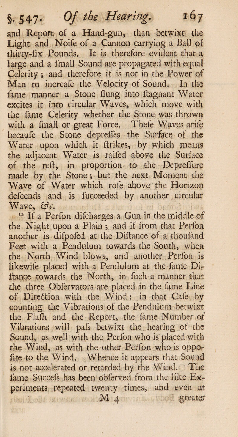 and Report of a Hand-gun, than betwixt the Light and Noife of a Cannon carrying a Ball of thirty-fix Pounds. It is therefore evident that a large and a fmall Sound are propagated with equal Celerity ; and therefore it is not in the Power of Man to increafe the Velocity of Sound. In the fame manner a Stone flung into ftagnant Water excites it into circular Waves, which move with the fame Celerity whether the Stone was thrown with a fmall or great Force. Thefe Waves arife becaufe the Stone deprefles the Surface of the Water upon which it ftrikes, by which means the adjacent Water is raifed above the Surface of the reft, in proportion to the Depreflure made by the Stone; but the next Moment the Wave of Water which rofe above the Horizon defcends and is fucceeded by another circular Wave, &c. 11 If a Perfon difcharges a Gun in the middle of the Night upon a Plain ; and if from that Perfon another is difpofed at the Diftance of a thoufand Feet with a Pendulum towards the South, when the North Wind blows, and another Perfon is likewife placed with a Pendulum at the fame Di¬ ftance towards the North, in fuch a manner that the three Obfervators are placed in the fame Line of Dire£fion with the Wind: in that Cafe by counting the Vibrations of the Pendulum betwixt the Flafh and the Report, the fame Number of Vibrations will pafs betwixt the hearing of the Sound, as well with the Perfon who is placed with the Wind, as with the other Perfon who is oppo^ fite to the Wind. Whence it appears that Sound is not accelerated or retarded by the Wind. The fame Succefs has been obferved from the like Ex¬ periments repeated twenty times, and even at M 4 greater