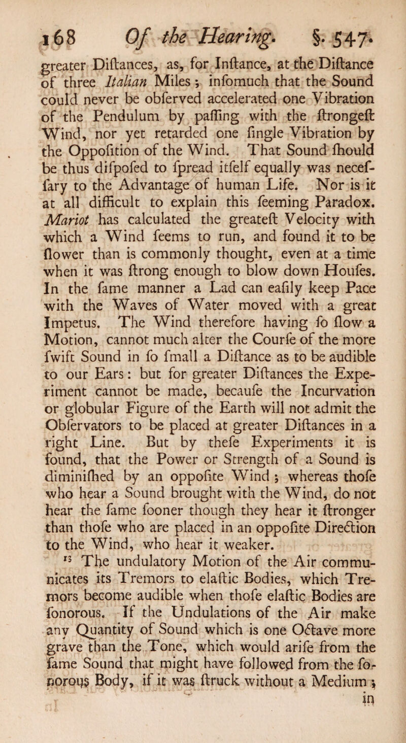 greater Diftances, as, for Inftance, at the Diftance of three Italian Miles *, infomuch that the Sound could never be obferved accelerated one Vibration of the Pendulum by paffing with the ftrongeft: Wind, nor yet retarded one fingle Vibration by the Oppofition of the Wind. That Sound lhould be thus difpofed to fpread itfelf equally was necef- fary to the Advantage of human Life. Nor is it at all difficult to explain this feeming Paradox. Mariot has calculated the greateft Velocity with which a Wind feems to run, and found it to be flower than is commonly thought, even at a time when it was ftrong enough to blow down Houfes. In the fame manner a Lad can eafily keep Pace with the Waves of Water moved with a great Impetus. The Wind therefore having fo flow a Motion, cannot much alter the Courfe of the more fwift Sound in fo fmall a Diftance as to be audible to our Ears: but for greater Diftances the Expe¬ riment cannot be made, becaufe the Incurvation or globular Figure of the Earth will not admit the Obfervators to be placed at greater Diftances in a right Line. But by thefe Experiments it is found, that the Power or Strength of a Sound is diminifhed by an oppofite Wind ; whereas thofe who hear a Sound brought with the Wind, do not hear the fame fooner though they hear it ftronger than thofe who are placed in an oppofite Direction to the Wind, who hear it weaker. 13 The undulatory Motion of the Air commu¬ nicates its Tremors to elaftic Bodies, which Tre¬ mors become audible when thofe elaftic Bodies are fonorous. If the Undulations of the Air make any Quantity of Sound which is one Ocftave more grave than the Tone, which would arife from the fame Sound that might have followed from the fo- noroijs Body, if it was ftruck without a Medium j