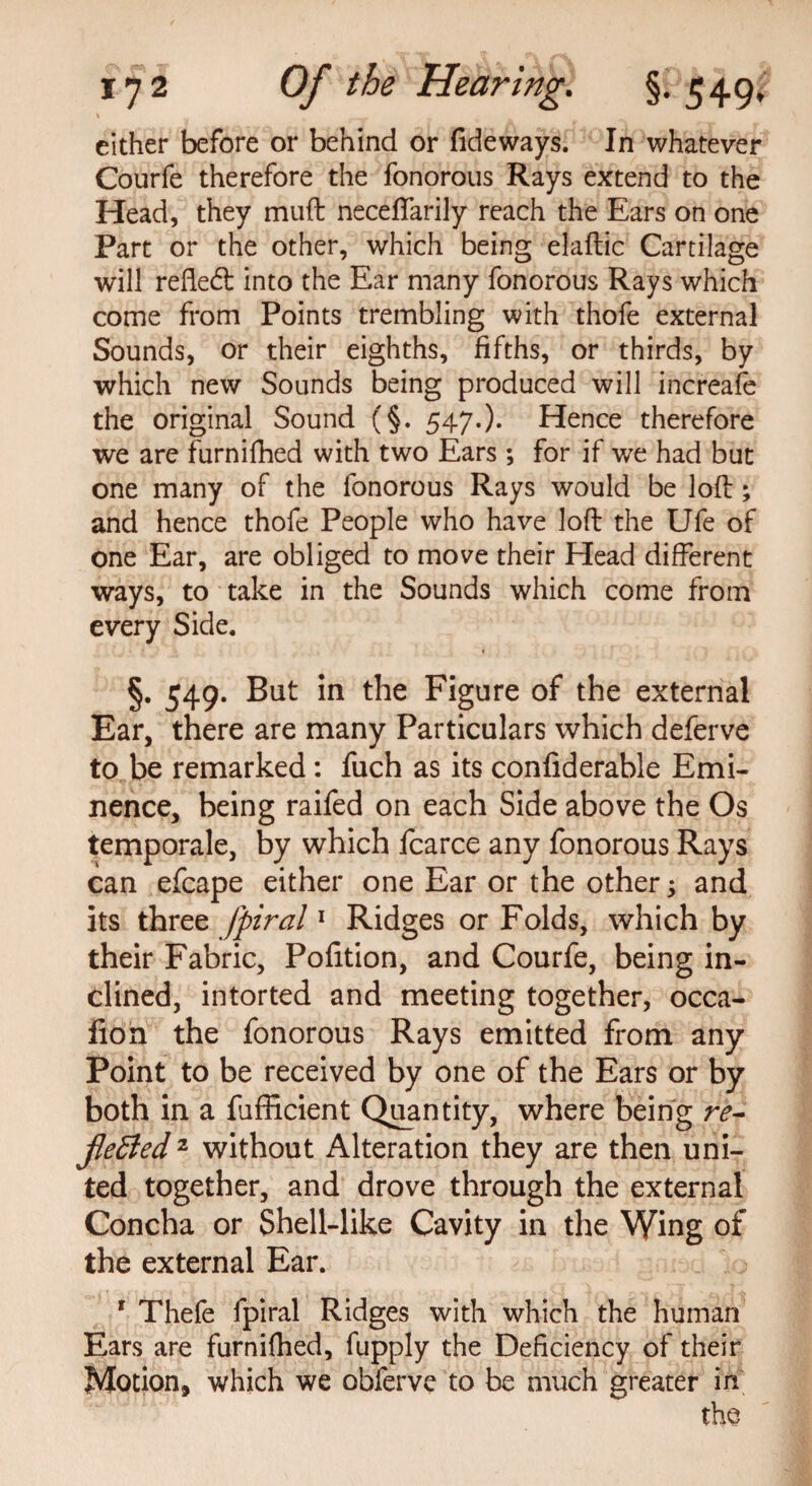 ' 1 - cither before or behind or fideways. In whatever Courfe therefore the fonorous Rays extend to the Head, they mud neceffarily reach the Ears on one Part or the other, which being elaftic Cartilage will reflect into the Ear many fonorous Rays which come from Points trembling with thofe external Sounds, or their eighths, fifths, or thirds, by which new Sounds being produced will increafe the original Sound (§. 547.)* Hence therefore we are furnifhed with two Ears ; for if we had but one many of the fonorous Rays would be loft; and hence thofe People who have loft the Ufe of one Ear, are obliged to move their Head different ways, to take in the Sounds which come from every Side. §. 549. But in the Figure of the external Ear, there are many Particulars which deferve to be remarked: fuch as its confiderable Emi¬ nence, being raifed on each Side above the Os temporale, by which fcarce any fonorous Rays can efcape either one Ear or the other; and its three fpiral1 Ridges or Folds, which by their Fabric, Pofition, and Courfe, being in¬ clined, intorted and meeting together, occa- fion the fonorous Rays emitted from any Point to be received by one of the Ears or by both in a fufficient Quantity, where being re- jleffed 2 without Alteration they are then uni¬ ted together, and drove through the external Concha or Shell-like Cavity in the Wing of the external Ear. 1 Thefe fpiral Ridges with which the human Ears are furnifhed, fupply the Deficiency of their Motion, which we obferve to be much greater in the