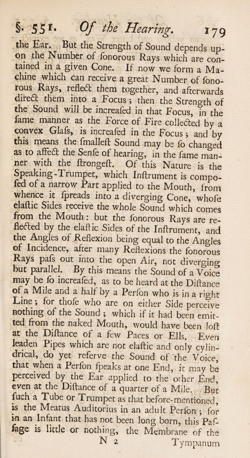 the Ear. But the Strength of Sound depends up¬ on the Number of fonorous Rays which are con¬ tained in a given Cone. If now we form a Ma¬ chine which can receive a great Number of fono¬ rous Rays, refled; them together, and afterwards dire& them into a Focus; then the Strength of the Sound will be increafed in that Focus, in the fame manner as the Force of Fire collected by a convex Glafs, is increafed in the Focus ; and by this means the fmalleft Sound may be fo changed as to affedt the Senfe of hearing, in the fame man¬ ner with the ftrongeft. Of this Nature is the Speaking-Trumpet, which Inftrument is compo¬ sed of a narrow Part applied to the Mouth, from whence it fpreads into a diverging Cone, whole elaftic Sides receive the whole Sound which comes from the IMouth; but the fonorous Rays are re¬ flected by the elaftic Sides of the Inftrument, and the Angles of Reflexion being equal to the Angles of Incidence, after many Reflexions the fonorous Rays pals out into tne open Air, not diverging but parallel. By this means the Sound of a Voice may be fo increafed, as to be heard at the Diftance of a Mile and a half by a Perfon who is in a right Line; for thofe who are on either Side perceive nothing of the Sound ; which if it had been emit¬ ted from the naked Mouth, would have been loft at the Diftance of a few Paces or Ells. Even leaden Pipes which are not elaftic and on iy cylin— drical, do yet referve the Sound of the Voice, that when a Perfon {peaks at one End, it may be perceived by the Ear applied to the other End, even at the Diftance of a quarter of a Mile, But fuch a Tube or Trumpet as that before-mentioned, is the Meatus Auditorius in an adult Perfon ; for in an Infant that has not been long born, this Paf- iage is little or nothing, the Membrane of the N 2 Tympanum