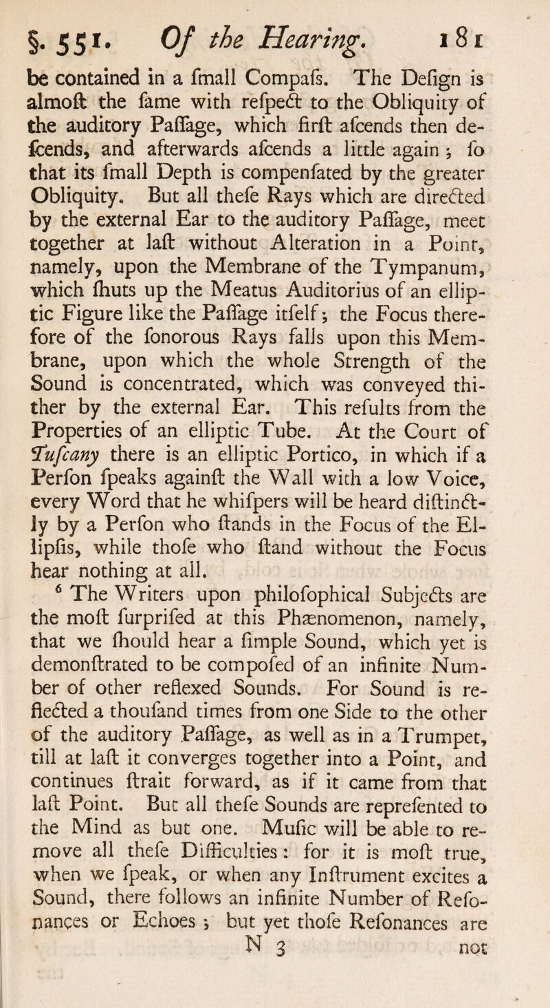 be contained in a fmall Compafs. The Defign is almoft the fame with refpedt to the Obliquity of the auditory Paflage, which firft afcends then de- fcends, and afterwards afcends a little again ; fo that its fmall Depth is compenfated by the greater Obliquity. But all thefe Rays which are directed by the external Ear to the auditory Paflage, meet together at lafl: without Alteration in a Point, namely, upon the Membrane of the Tympanum, which fhuts up the Meatus Auditorius of an ellip¬ tic Figure like the Paflage itfelf; the Focus there¬ fore of the fonorous Rays falls upon this Mem¬ brane, upon which the whole Strength of the Sound is concentrated, which was conveyed thi¬ ther by the external Ear. This refults from the Properties of an elliptic Tube. At the Court of !Tufcany there is an elliptic Portico, in which if a Perfon fpeaks againft the Wall with a low Voice, every Word that he whifpers will be heard diftindt- ly by a Perfon who Hands in the Focus of the El- lipfis, while thofe who Hand without the Focus hear nothing at all. 6 The Writers upon philofophical Subjcdis are the molt furprifed at this Phenomenon, namely, that we fhould hear a Ample Sound, which yet is demonftrated to be compofed of an inflnite Num¬ ber of other reflexed Sounds. For Sound is re¬ flected a thoufand times from one Side to the other of the auditory Paflage, as well as in a Trumpet, till at lafl: it converges together into a Point, and continues ftrait forward, as if it came from that lafl Point. But all thefe Sounds are reprefented to the Mind as but one. Muflc will be able to re¬ move all thefe Difficulties: for it is mofl true, when we fpeak, or when any Inflrument excites a Sound, there follows an infinite Number of Refo- nances or Echoes •, but yet thofe Refonances are N 3 not