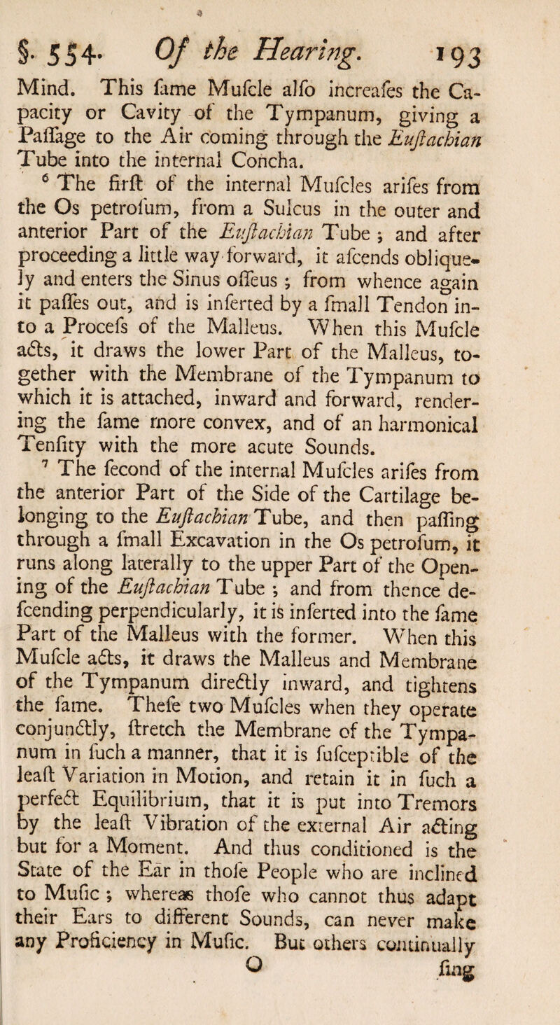 Mind. This fame Mufcle alfo increafes the Ca¬ pacity or Cavity of the Tympanum, giving a PaiTage to the Air coming through the Eufiachian Tube into the internal Concha. 6 The firft of the internal Mufcles arifes from the Os petrofum, from a Sulcus in the outer and anterior Part of the Eufiachian Tube ; and after proceeding a little way forward, it afcends oblique- jy and enters the Sinus ofieus ; from whence again it paffes out, and is inferred by a fmall Tendon in¬ to a Procefs of the Malleus. When this Mufcle afts, it draws the lower Part of the Malleus, to¬ gether with the Membrane of the Tympanum to which it is attached, inward and forward, render¬ ing the fame more convex, and of an harmonical Tenfity with the more acute Sounds. 7 The fecond of the internal Mufcles arifes from the anterior Part of the Side of the Cartilage be¬ longing to the Eufiachian Tube, and then palling through a fmall Excavation in the Os petrofum, it runs along laterally to the upper Part of the Open¬ ing of the Eufiachian Tube ; and from thence de¬ fending perpendicularly, it is inferted into the fame Part of the Malleus with the former. V\/Then this Mufcle a£ts, it draws the Malleus and Membrane of the Tympanum diredlly inward, and tightens the fame. Thefe two Mufcles when they operate conjundtly, ftretch the Membrane of the Tympa¬ num in fuch a manner, that it is fufceprible of the leaft Variation in Motion, and retain it in fuch a perfect Equilibrium, that it is put into Tremors by the lead Vibration of the external Air a&ing but lor a Moment. And thus conditioned is the State of the Ear in thole People who are inclined to Mufic ; whereas thofe who cannot thus adapt their Ears to different Sounds, can never make any Proficiency in Mufic. But others continually Q flag