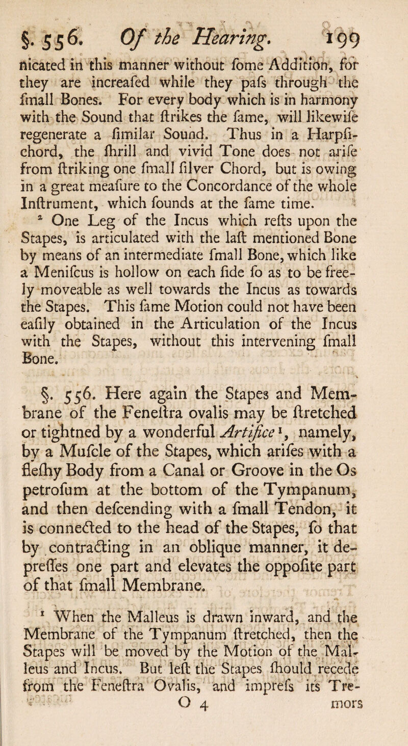 flicated in this manner without fome Addition, for they are increafed while they pafs through the fmall Bones. For every body which is in harmony with the Sound that {trikes the fame, will likewife regenerate a fimilar Sound. Thus in a Harpft- chord, the flirill and vivid Tone does not a,rife from ftriking one fmall filver Chord, but is owing in a great meafure to the Concordance of the whole Inftrument, which founds at the fame time. a One Leg of the Incus which reds upon the Stapes, is articulated with the laft mentioned Bone by means of an intermediate fmall Bone, which like a Menifcus is hollow on each fide fo as to be free¬ ly moveable as well towards the Incus as towards the Stapes. This fame Motion could not have been eafily obtained in the Articulation of the Incus with the Stapes, without this intervening fmall Bone. * v V §. 556. Here again the Stapes and Mem¬ brane of the Feneftra ovalis may be ftretched or tightned by a wonderful Artificex, namely, by a Mufcle of the Stapes, which arifes with a flefhy Body from a Canal or Groove in the Os petrofum at the bottom of the Tympanum, and then defcending with a fmall Tendon, it is connected to the head of the Stapes, fo that by contradting in an oblique manner, it de- preffes one part and elevates the oppofite part of that fmall Membrane. 1 When the Malleus is drawn inward, and the Membrane of the Tympanum ftretched, then the Stapes will be moved by the Motion of the Mal¬ leus and Incus. But left the Stapes fhould recede from the Feneftra Ovalis, and imprels its Tre-