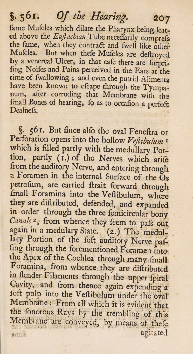 fame Mufcles which dilate the Pharynx being feat- ed above the Euftachian Tube neceffarily comprefs the fame, when they contract and fwell like other Mufcles. But when thefe Mufcles are deftroyed by a venereal Ulcer, in that cafe there are furpri- fing Noifes and Pains perceived in the Ears at the time of fwallowing ; and even the putrid Aliments have been known to efcape through the Tympa¬ num, after corroding that Membrane with the fmall Bones of hearing, fo as to occafion a perfect Deafnefs. §• 56** But fince alio the oval Feneftra or Perforation opens into the hollow Veflibulum * which is filled partly with the medullary Por¬ tion, partly (i.)of the Nerves which arife from the auditory Nerve, and entering through a Foramen in the internal Surface of the Os petrofum, are carried ftrait forward through fmall Foramina into the Veftibulum, where they are diftributed, defended, and expanded in order through the three femicircular bony Canals.2, from whence they feem to pafs out again in a medulary State. (2.) The medul¬ lary Portion of the foft auditory Nerve paf- fing through the forementioned Foramen into the Apex of the Cochlea through many Imall Foramina, from whence they are diftributed in flender Filaments through the upper fpiral Cavity, and from thence again expending a loft pulp into the Veftibulum under the oval Membrane : From all which it is evident that the fonoroas Rays by the trembling of this Membrane are conveyed, by means, of thefe s ■:.agitated