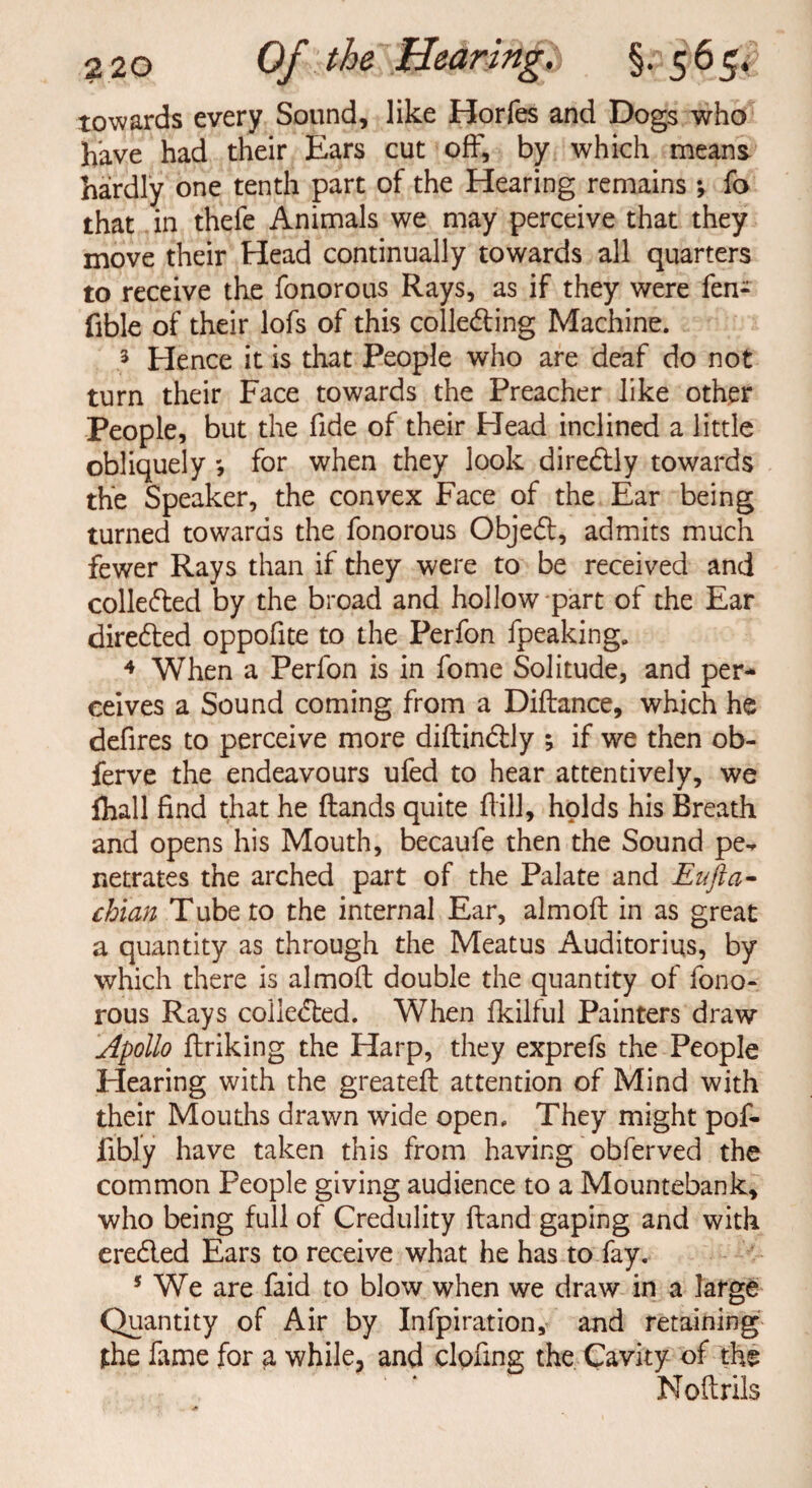 towards every Sound, like Horfes and Dogs who have had their Ears cut off, by which means- hardly one tenth part of the Hearing remains *, fo that in thefe Animals we may perceive that they move their Head continually towards all quarters to receive the fonorous Rays, as if they were fen- fible of their lofs of this colle&ing Machine. 3 Hence it is that People who are deaf do not turn their Face towards the Preacher like other People, but the fide of their Head inclined a little obliquely for when they look diredHy towards the Speaker, the convex Face of the Ear being turned towards the fonorous Objedl, admits much fewer Rays than if they were to be received and colledted by the broad and hollow part of the Ear diredted oppofite to the Perfon fpeaking. 4 When a Perfon is in fome Solitude, and per¬ ceives a Sound coming from a Diftance, which he defires to perceive more diftindtly ; if we then ob- ferve the endeavours ufed to hear attentively, we lhall find that he (lands quite f ill, holds his Breath and opens his Mouth, becaufe then the Sound pe¬ netrates the arched part of the Palate and Eufka- chian Tube to the internal Ear, almofl in as great a quantity as through the Meatus Auditorius, by which there is almofl double the quantity of fono¬ rous Rays coiiedled. When fkilful Painters draw Apollo ftriking the Harp, they exprefs the People Hearing with the greatefl attention of Mind with their Mouths drawn wide open. They might pof- fibly have taken this from having obferved the common People giving audience to a Mountebank, who being full of Credulity hand gaping and with eredled Ears to receive what he has to fay. 5 We are faid to blow when we draw in a large Quantity of Air by Infpiration, and retaining the fame for a while, and clofing the Cavity of the Noftrils