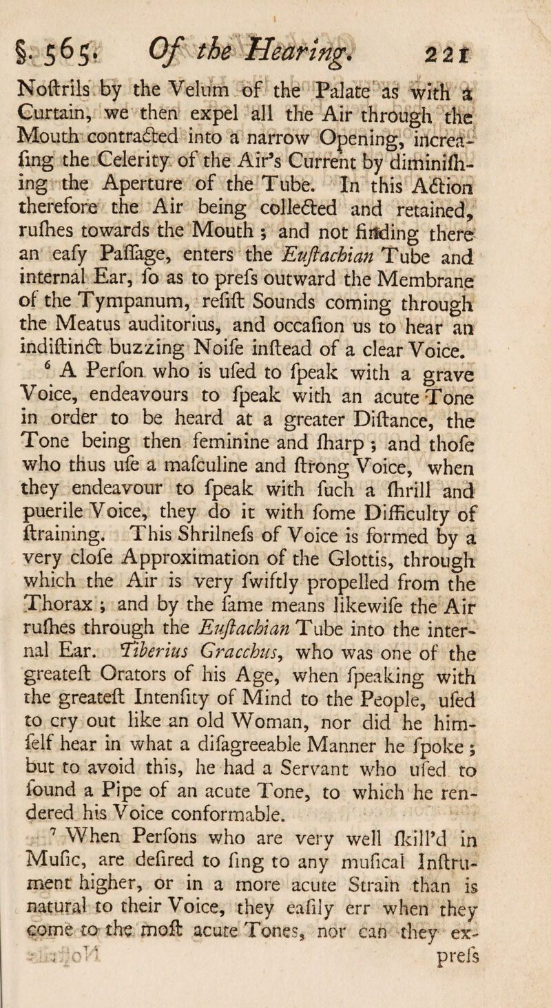 Noflrils by the Velum of the Palate as with a Curtain, we then expel all the Air through the Mouth contraded into a narrow Opening, increa- fing the Celerity of the Air’s Current by diminifii- ing the Aperture of the Tube. In this Adion therefore the Air being colleded and retained, rufhes towards the Mouth ; and not finding there an eafy Paffage, enters the Euftachian Tube and internal Ear, fo as to prefs outward the Membrane of the Tympanum, refill Sounds coming through the Meatus auditorius, and occafion us to hear an indiftind buzzing Noife inftead of a clear Voice. 6 A Perfon who is ufed to fpeak with a grave Voice, endeavours to fpeak with an acute Tone in order to be heard at a greater Diflance, the Tone being then feminine and fharp ; and thofe who thus ufe a mafculine and flrong Voice, when they endeavour to fpeak with fuch a fhrill and puerile Voice, they do it with fome Difficulty of draining. This Shrilnefs of Voice is formed by a very clofe Approximation of the Glottis, through which the Air is very fwiftly propelled from the Thorax ; and by the fame means likewife the Air rufhes through the Euftachlan Tube into the inter- nal Ear. 'Tiberius Gracchus, who was one of the greatefl Orators of his Age, when fpeaking with the greatefl Intenfity of Mind to the People, ufed to cry out like an old Woman, nor did he him- felf hear in what a difagreeable Manner he fpoke ; but to avoid this, he had a Servant who ufed to found a Pipe of an acute Tone, to which he ren¬ dered his Voice conformable. 7 When Perfons who are very well fkill’d in Mufic,. are defired to fing to any mufical Inftru- ment higher, or in a more acute Strain than is natural to their Voice, they eafily err when they come to- the moil acute Tones, nor can they ex- • prefs